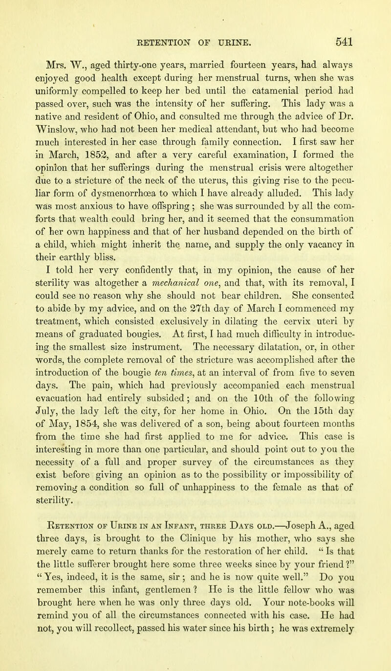 Mrs. W., aged thirty-one years, married fourteen years, had always enjoyed good health except during her menstrual turns, when she was uniformly compelled to keep her bed until the catamenial period had passed over, such was the intensity of her suffering. This lady was a native and resident of Ohio, and consulted me through the advice of Dr. Winslow, who had not been her medical attendant, but who had become much interested in her case through family connection. I first saw her in March, 1852, and after a very careful examination, I formed the opinion that her sufferings during the menstrual crisis were altogether due to a stricture of the neck of the uterus, this giving rise to the pecu- liar form of dysmenorrhoea to which I have already alluded. This lady was most anxious to have offspring ; she was surrounded by all the com- forts that wealth could bring her, and it seemed that the consummation of her own happiness and that of her husband depended on the birth of a child, which might inherit the name, and supply the only vacancy in their earthly bliss. I told her very confidently that, in my opinion, the cause of her sterility was altogether a mechanical one, and that, with its removal, I could see no reason why she should not bear children. She consented to abide by my advice, and on the 27th day of March I commenced my treatment, which consisted exclusively in dilating the cervix uteri by means of graduated bougies. At first, I had much difficulty in introduc- ing the smallest size instrument. The necessary dilatation, or, in other words, the complete removal of the stricture was accomplished after the introduction of the bougie ten times, at an interval of from five to seven days. The pain, which had previously accompanied each menstrual evacuation had entirely subsided; and on the 10th of the following July, the lady left the city, for her home in Ohio. On the 15th day of May, 1854, she was delivered of a son, being about fourteen months from the time she had first applied to me for advice. This case is interesting in more than one particular, and should point out to you the necessity of a full and proper survey of the circumstances as they exist before giving an opinion as to the possibility or impossibility of removing a condition so full of unhappiness to the female as that of sterility. Retention of Urine in an Infant, three Days old.—Joseph A., aged three days, is brought to the Clinique by his mother, who says she merely came to return thanks for the restoration of her child.  Is that the little sufferer brought here some three weeks since by your friend ?»  Yes, indeed, it is the same, sir ; and he is now quite well. Do you remember this infant, gentlemen 1 He is the little fellow who was brought here when he was only three days old. Your note-books will remind you of all the circumstances connected with his case. He had not, you will recollect, passed his water since his birth; he was extremely