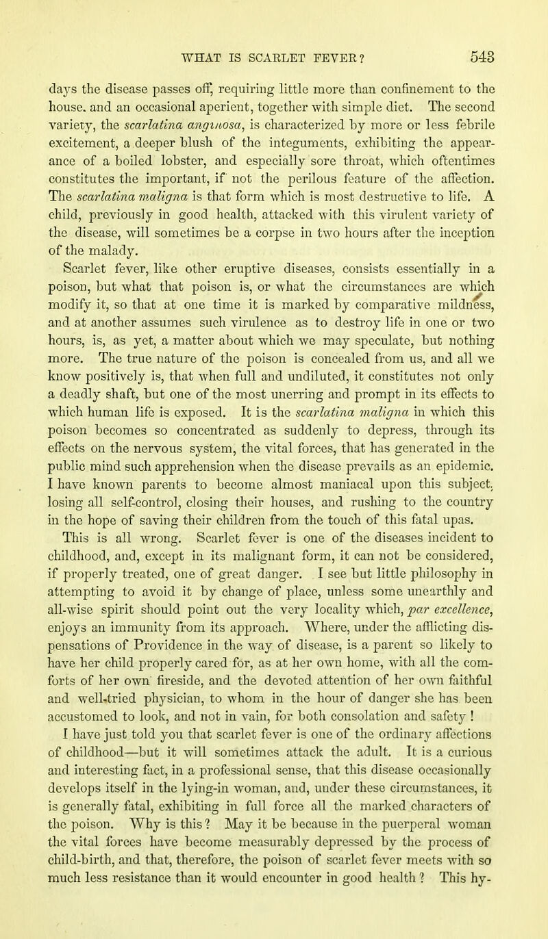 days the disease passes off, requiring little more than confinement to the house, and an occasional aperient, together with simple diet. The second variety, the scarlatina angmosa, is characterized by more or less febrile excitement, a deeper blush of the integuments, exhibiting the appear- ance of a boiled lobster, and especially sore throat, which oftentimes constitutes the important, if not the perilous feature of the affection. The scarlatina maligna is that form which is most destructive to life. A child, previously in good health, attacked with this virulent variety of the disease, will sometimes be a corpse in two hours after the inception of the malady. Scarlet fever, like other eruptive diseases, consists essentially in a poison, but what that poison is, or what the circumstances are which modify it, so that at one time it is marked by comparative mildness, and at another assumes such virulence as to destroy life in one or two hours, is, as yet, a matter about which we may speculate, but nothing more. The true nature of the poison is concealed from us, and all we know positively is, that when full and undiluted, it constitutes not only a deadly shaft, but one of the most unerring and prompt in its effects to which human life is exposed. It is the scarlatina maligna in which this poison becomes so concentrated as suddenly to depress, through its effects on the nervous system, the vital forces, that has generated in the public mind such apprehension when the disease prevails as an epidemic. I have known parents to become almost maniacal upon this subject, losing all self-control, closing their houses, and rushing to the country in the hope of saving their children from the touch of this fatal upas. This is all wrong. Scarlet fever is one of the diseases incident to childhood, and, except in its malignant form, it can not be considered, if properly treated, one of great danger. I see but little philosophy in attempting to avoid it by change of place, unless some unearthly and all-wise spirit should point out the very locality which, par excellence, enjoys an immunity from its approach. Where, under the afflicting dis- pensations of Providence in the way of disease, is a parent so likely to have her child properly cared for, as at her own home, with all the com- forts of her own fireside, and the devoted attention of her own faithful and welL.tried physician, to whom in the hour of danger she has been accustomed to look, and not in vain, for both consolation and safety ! I have just told you that scarlet fever is one of the ordinary affections of childhood—but it will sometimes attack the adult. It is a curious and interesting fact, in a professional sense, that this disease occasionally develops itself in the lying-in woman, and, under these circumstances, it is generally fatal, exhibiting in full force all the marked characters of the poison. Why is this 1 May it be because in the puerperal woman the vital forces have become measui'ably depressed by the process of child-birth, and that, therefore, the poison of scarlet fever meets with so much less resistance than it would encounter in good health ? This hy-