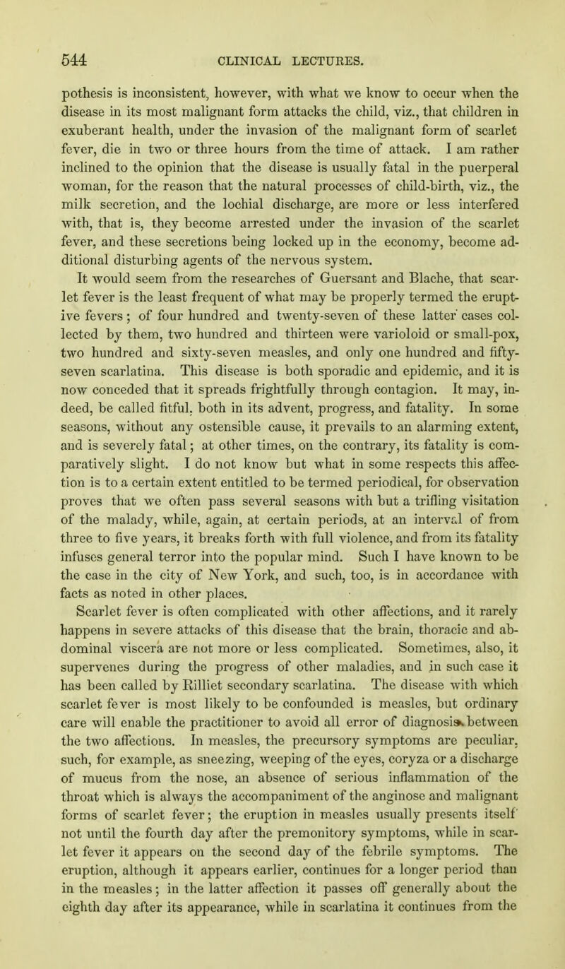 pothesis is inconsistent, however, with what we know to occur when the disease in its most malignant form attacks the child, viz., that children in exuberant health, under the invasion of the malignant form of scarlet fever, die in two or three hours from the time of attack. I am rather inclined to the opinion that the disease is usually fatal in the puerperal woman, for the reason that the natural processes of child-birth, viz., the milk secretion, and the lochial discharge, are more or less interfered with, that is, they become arrested under the invasion of the scarlet fever, and these secretions being locked up in the economy, become ad- ditional disturbing agents of the nervous system. It would seem from the researches of Guersant and Blache, that scar- let fever is the least frequent of what may be properly termed the erupt- ive fevers ; of four hundred and twenty-seven of these latter' cases col- lected by them, two hundred and thirteen were varioloid or small-pox, two hundred and sixty-seven measles, and only one hundred and fifty- seven scarlatina. This disease is both sporadic and epidemic, and it is now conceded that it spreads frightfully through contagion. It may, in- deed, be called fitful, both in its advent, progress, and fatality. In some seasons, without any ostensible cause, it prevails to an alarming extent, and is severely fatal; at other times, on the contrary, its fatality is com- paratively slight. I do not know but what in some respects this affec- tion is to a certain extent entitled to be termed periodical, for observation proves that we often pass several seasons with but a trifling visitation of the malady, while, again, at certain periods, at an interval of from three to five years, it breaks forth with full violence, and from its fatality infuses general terror into the popular mind. Such I have known to be the case in the city of New York, and such, too, is in accordance with facts as noted in other places. Scarlet fever is often complicated with other affections, and it rarely happens in severe attacks of this disease that the brain, thoracic and ab- dominal viscera are not more or less complicated. Sometimes, also, it supervenes during the progress of other maladies, and in such case it has been called by Rilliet secondary scarlatina. The disease with which scarlet fever is most likely to be confounded is measles, but ordinary care will enable the practitioner to avoid all error of diagnosis*, between the two affections. In measles, the precursory symptoms are peculiar, such, for example, as sneezing, weeping of the eyes, coryza or a discharge of mucus from the nose, an absence of serious inflammation of the throat which is always the accompaniment of the anginose and malignant forms of scarlet fever; the eruption in measles usually presents itself' not until the fourth day after the premonitory symptoms, while in scar- let fever it appears on the second day of the febrile symptoms. The eruption, although it appears earlier, continues for a longer period than in the measles; in the latter affection it passes off generally about the eighth day after its appearance, while in scarlatina it continues from the