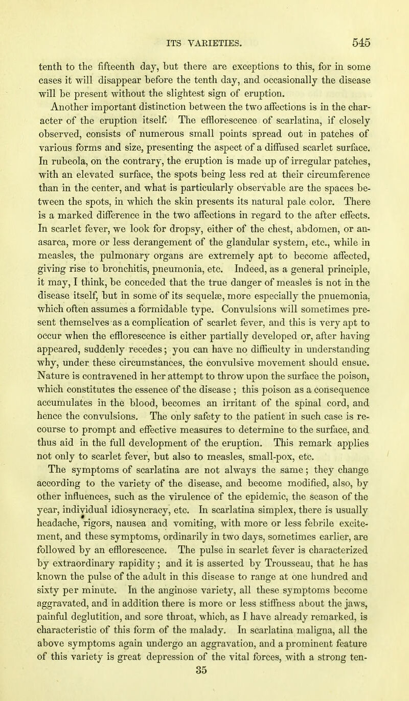 tenth to the fifteenth day, but there are exceptions to this, for in some cases it will disappear before the tenth day, and occasionally the disease will be present without the slightest sign of eruption. Another important distinction between the two affections is in the char- acter of the eruption itself. The efflorescence of scarlatina, if closely observed, consists of numerous small points spread out in patches of various forms and size, presenting the aspect of a diffused scarlet surface. In rubeola, on the contrary, the eruption is made up of irregular patches, with an elevated surface, the spots being less red at their circumference than in the center, and what is particularly observable are the spaces be- tween the spots, in which the skin presents its natural pale color. There is a marked difference in the two affections in regard to the after effects. In scarlet fever, we look for dropsy, either of the chest, abdomen, or an- asarca, more or less derangement of the glandular system, etc., while in measles, the pulmonary organs are extremely apt to become affected, giving rise to bronchitis, pneumonia, etc. Indeed, as a general principle, it may, I think, be conceded that the true danger of measles is not in the disease itself, but in some of its sequelae, more especially the pnuemonia. which often assumes a formidable type. Convulsions will sometimes pre- sent themselves as a complication of scarlet fever, and this is very apt to occur when the efflorescence is either partially developed or, after having appeared, suddenly recedes; you can have no difficulty in understanding why, under these circumstances, the convulsive movement should ensue. Nature is contravened in her attempt to throw upon the surface the poison, which constitutes the essence of the disease ; this poison as a consequence accumulates in the blood, becomes an irritant of the spinal cord, and hence the convulsions. The only safety to the patient in such case is re- course to prompt and effective measures to determine to the surface, and thus aid in the full development of the eruption. This remark applies not only to scarlet fever, but also to measles, small-pox, etc. The symptoms of scarlatina are not always the same; they change according to the variety of the disease, and become modified, also, by other influences, such as the virulence of the epidemic, the season of the year, individual idiosyncracy, etc. In scarlatina simplex, there is usually headache, rigors, nausea and vomiting, with more or less febrile excite- ment, and these symptoms, ordinarily in two days, sometimes earlier, are followed by an efflorescence. The pulse in scarlet fever is characterized by extraordinary rapidity; and it is asserted by Trousseau, that he has known the pulse of the adult in this disease to range at one hundred and sixty per minute. In the anginose variety, all these symptoms become aggravated, and in addition there is more or less stiffness about the jaws, painful deglutition, and sore throat, which, as I have already remarked, is characteristic of this form of the malady. In scarlatina maligna, all the above symptoms again undergo an aggravation, and a prominent feature of this variety is great depression of the vital forces, with a strong ten- 35