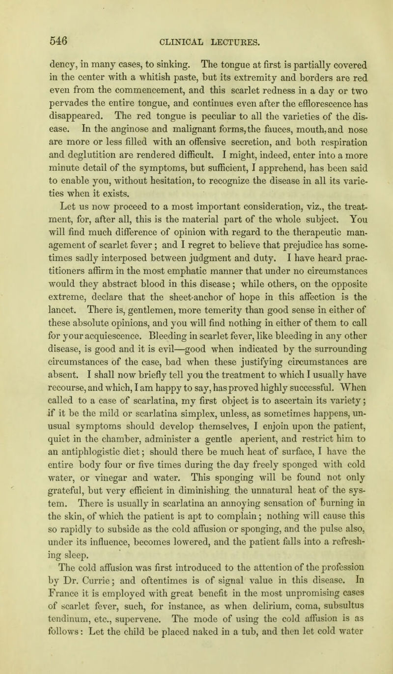 dency, in many cases, to sinking. The tongue at first is partially covered in the center with a whitish paste, but its extremity and borders are red even from the commencement, and this scarlet redness in a day or two pervades the entire tongue, and continues even after the efflorescence has disappeared. The red tongue is peculiar to all the varieties of the dis- ease. In the anginose and malignant forms, the fauces, mouth, and nose are more or less filled with an offensive secretion, and both respiration and deglutition are rendered difficult. I might, indeed, enter into a more minute detail of the symptoms, but sufficient, I apprehend, has been said to enable you, without hesitation, to recognize the disease in all its varie- ties when it exists. Let us now proceed to a most important consideration, Viz., the treat- ment, for, after all, this is the material part of the whole subject. You will find much difference of opinion with regard to the therapeutic man- agement of scarlet fever ; and I regret to believe that prejudice has some- times sadly interposed between judgment and duty. I have heard prac- titioners affirm in the most emphatic manner that under no circumstances would they abstract blood in this disease; while others, on the opposite extreme, declare that the sheet-anchor of hope in this affection is the lancet. There is, gentlemen, more temerity than good sense in either of these absolute ojmiions, and you will find nothing in either of them to call for your acquiescence. Bleeding in scarlet fever, like bleeding in any other disease, is good and it is evil—good when indicated by the surrounding circumstances of the case, bad when these justifying circumstances are absent. I shall now briefly tell you the treatment to which I usually have recourse, and which, I am happy to say, has proved highly successful. When called to a case of scarlatina, my first object is to ascertain its variety; if it be the mild or scarlatina simplex, unless, as sometimes haj)pens, un- usual symptoms should develop themselves, I enjoin upon the patient, quiet in the chamber, administer a gentle aperient, and restrict him to an antiphlogistic diet; should there be much heat of surface, I have the entire body four or five times during the day freely sponged with cold water, or vinegar and water. This sponging will be found not only grateful, but very efficient in diminishing the unnatural heat of the sys- tem. There is usually in scarlatina an annoying sensation of burning in the skin, of which the patient is apt to complain; nothing will cause this so rapidly to subside as the cold affusion or sponging, and the pulse also, under its influence, becomes lowered, and the patient falls into a refresh- ing sleep. The cold affusion was first introduced to the attention of the profession by Dr. Currie; and oftentimes is of signal value in this disease. In France it is employed with great benefit in the most unpromising cases of scarlet fever, such, for instance, as when delirium, coma, subsultus tendinum, etc., supervene. The mode of using the cold affusion is as follows: Let the child be placed naked in a tub, and then let cold water