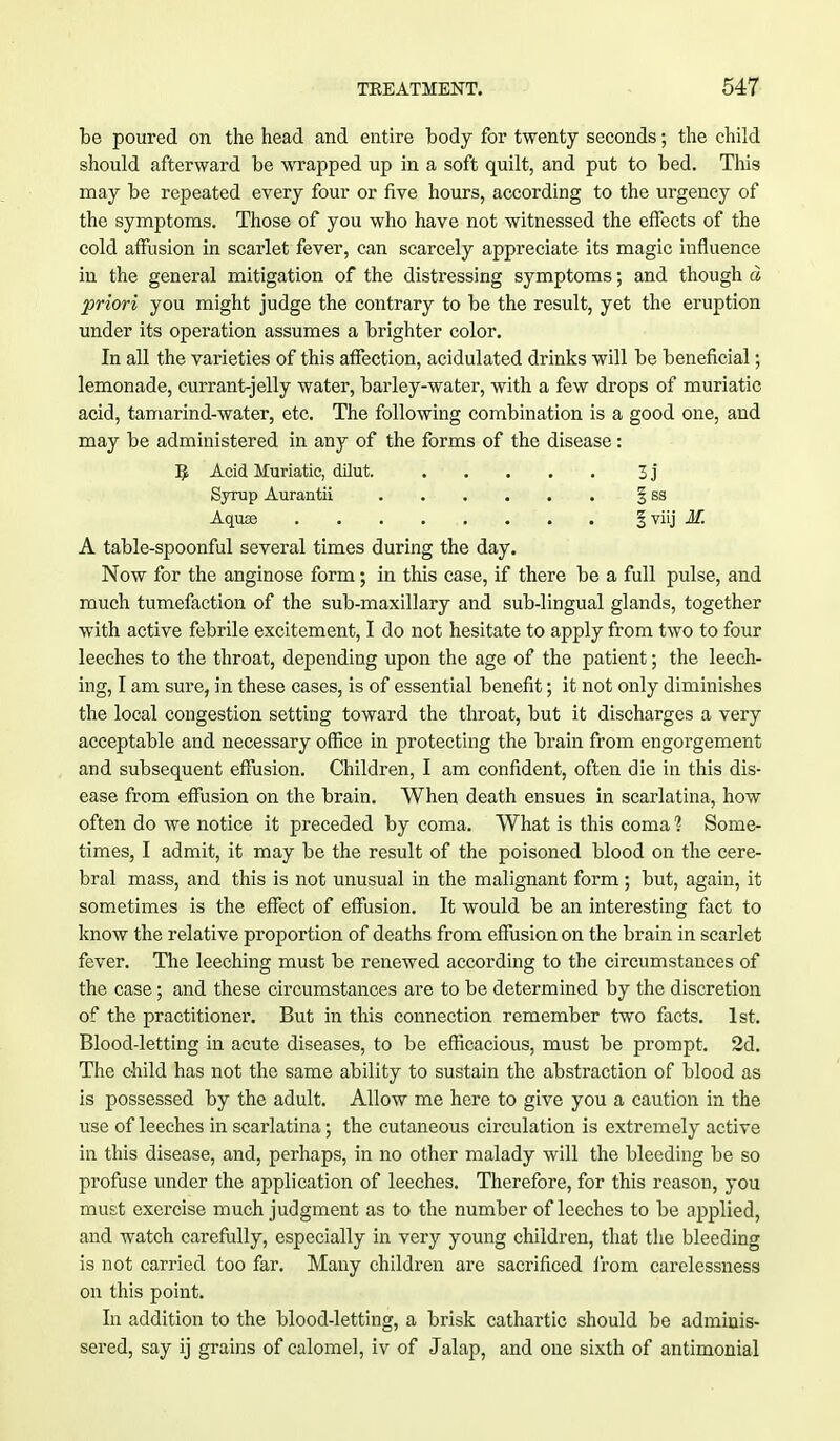 be poured on the head and entire body for twenty seconds; the child should afterward be wrapped up in a soft quilt, and put to bed. This may be repeated every four or five hours, according to the urgency of the symptoms. Those of you who have not witnessed the effects of the cold affusion in scarlet fever, can scarcely appreciate its magic influence in the general mitigation of the distressing symptoms; and though a priori you might judge the contrary to be the result, yet the eruption under its operation assumes a brighter color. In all the varieties of this affection, acidulated drinks will be beneficial; lemonade, currant-jelly water, barley-water, with a few drops of muriatic acid, tamarind-water, etc. The following combination is a good one, and may be administered in any of the forms of the disease: A table-spoonful several times during the day. Now for the anginose form; in this case, if there be a full pulse, and much tumefaction of the sub-maxillary and sub-lingual glands, together with active febrile excitement, I do not hesitate to apply from two to four leeches to the throat, depending upon the age of the patient; the leech- ing, I am sure, in these cases, is of essential benefit; it not only diminishes the local congestion setting toward the throat, but it discharges a very acceptable and necessary office in protecting the brain from engorgement and subsequent effusion. Children, I am confident, often die in this dis- ease from effusion on the brain. When death ensues in scarlatina, how often do we notice it preceded by coma. What is this coma ] Some- times, I admit, it may be the result of the poisoned blood on the cere- bral mass, and this is not unusual in the malignant form; but, again, it sometimes is the effect of effusion. It would be an interesting fact to know the relative proportion of deaths from effusion on the brain in scarlet fever. The leeching must be renewed according to the circumstances of the case; and these circumstances are to be determined by the discretion of the practitioner. But in this connection remember two facts. 1st. Blood-letting in acute diseases, to be efficacious, must be prompt. 2d. The child has not the same ability to sustain the abstraction of blood as is possessed by the adult. Allow me here to give you a caution in the use of leeches in scarlatina; the cutaneous circulation is extremely active in this disease, and, perhaps, in no other malady will the bleeding be so pi'ofuse under the application of leeches. Therefore, for this reason, you must exercise much judgment as to the number of leeches to be applied, and watch carefully, especially in very young children, that the bleeding is not carried too far. Many children are sacrificed from carelessness on this point. In addition to the blood-letting, a brisk cathartic should be admhais- sered, say ij grains of calomel, iv of Jalap, and one sixth of antimonial R Acid Muriatic, dilut. Syrup Aurantii Aquas I viij M. 3j ss