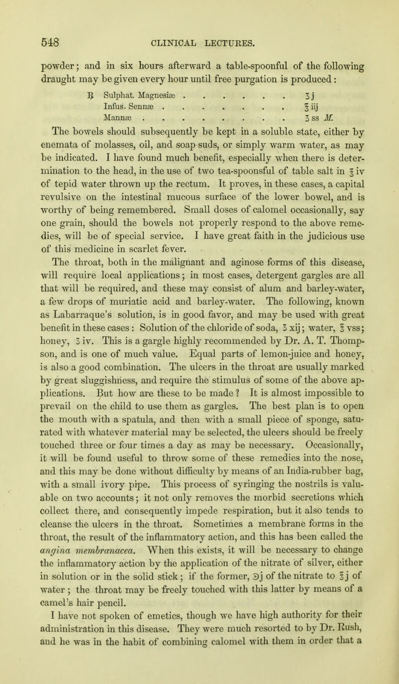 powder; and in six hours afterward a table-spoonful of the following draught may be given every hour until free purgation is produced: 5 Sulphat. Magnesia? 3j Infus. Senna? § iij Mannae 3 sa M. The bowels should subsequently be kept in a soluble state, either by enemata of molasses, oil, and soap suds, or simply warm water, as may be indicated. I have found much benefit, especially when there is deter- mination to the head, in the use of two tea-spoonsful of table salt in § iv of tepid water thrown up the rectum. It proves, in these cases, a capital revulsive on the intestinal mucous surface of the lower bowel, and is worthy of being remembered. Small doses of calomel occasionally, say one grain, should the bowels not properly respond to the above reme- dies, will be of special service. I have great faith in the judicious use of this medicine in scarlet fever. The throat, both in the malignant and aginose forms of this disease, will require local applications; in most cases, detergent gargles are all that will be required, and these may consist of alum and barley-water, a few drops of muriatic acid and barley-water. The following, known as Labarraque's solution, is in good favor, and may be used with great benefit in these cases: Solution of the chloride of soda, 3 xij; water, 1 vss; honey, 3 iv. This is a gargle highly recommended by Dr. A. T. Thomp- son, and is one of much value. Equal parts of lemon-juice and honey, is also a good combination. The ulcers in the throat are usually marked by great sluggishness, and require the stimulus of some of the above ap- plications. But how are these to be made 1 It is almost impossible to prevail on the child to use them as gargles. The best plan is to open the mouth with a spatula, and then with a small piece of sponge, satu- rated with whatever material may be selected, the ulcers should be freely touched three or four times a day as may be necessary. Occasionally, it will be found useful to throw some of these remedies into the nose, and this may be done without difficulty by means of an India-rubber bag, with a small ivory pipe. This process of syringing the nostrils is valu- able on two accounts; it not only removes the morbid secretions which collect there, and consequently impede respiration, but it also tends to cleanse the ulcers in the throat. Sometimes a membrane forms in the throat, the result of the inflammatory action, and this has been called the angina membranacea. When this exists, it will be necessary to change the inflammatory action by the application of the nitrate of silver, either in solution or in the solid stick; if the former, 3j of the nitrate to sj of water ; the throat may be freely touched with this latter by means of a camel's hair pencil. I have not spoken of emetics, though we have high authority for their administration in this disease. They were much resorted to by Dr. Rush, and he was in the habit of combining calomel with them in order that a