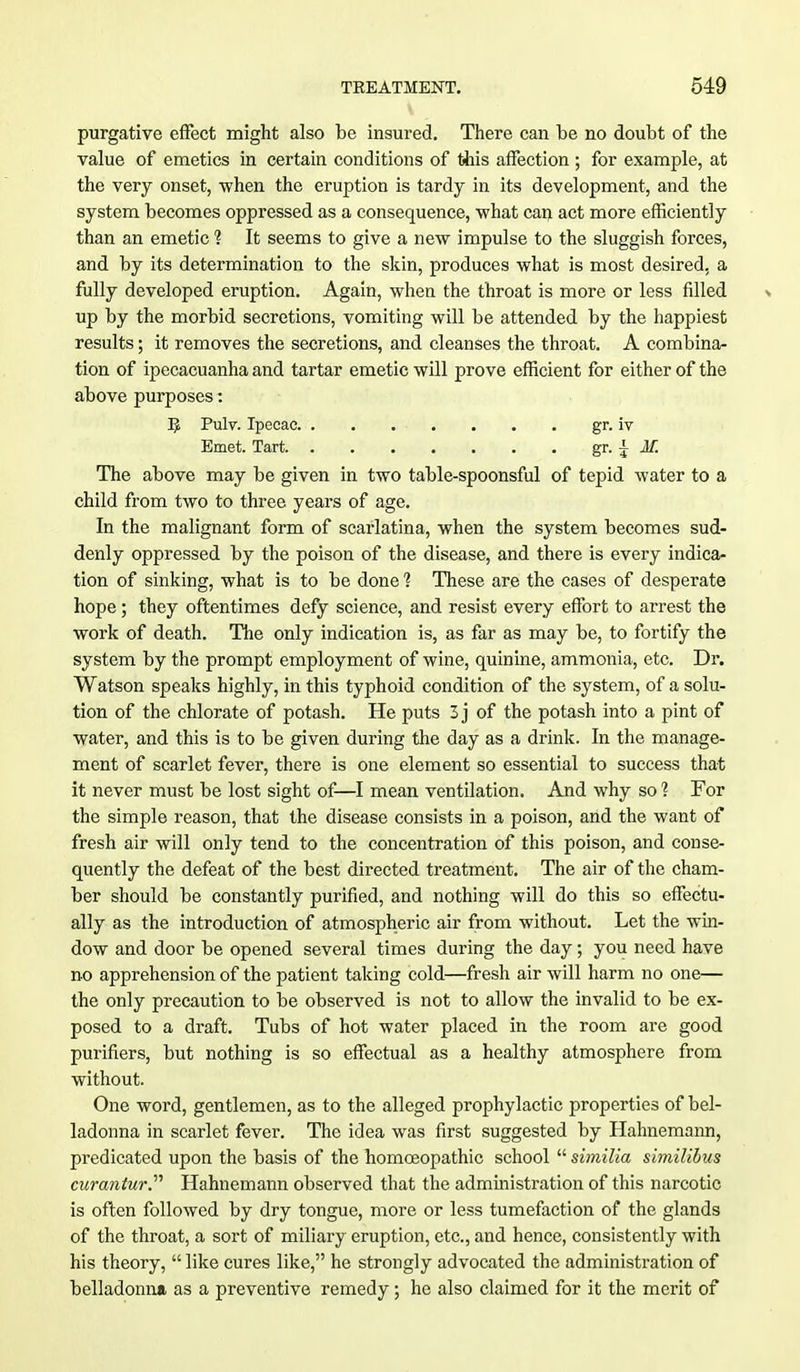 purgative effect might also be insured. There can be no doubt of the value of emetics in certain conditions of this affection ; for example, at the very onset, when the eruption is tardy in its development, and the system becomes oppressed as a consequence, what can act more efficiently than an emetic 1 It seems to give a new impulse to the sluggish forces, and by its determination to the skin, produces what is most desired, a fully developed eruption. Again, when the throat is more or less filled % up by the morbid secretions, vomiting will be attended by the happiest results; it removes the secretions, and cleanses the throat. A combina- tion of ipecacuanha and tartar emetic will prove efficient for either of the above purposes: I£ Pulv. Ipecac. . . . • . . . . gr. iv Emet. Tart. gr. \ M. The above may be given in two table-spoonsful of tepid water to a child from two to three years of age. In the malignant form of scarlatina, when the system becomes sud- denly oppressed by the poison of the disease, and there is every indica- tion of sinking, what is to be done 1 These are the cases of desperate hope; they oftentimes defy science, and resist every effort to arrest the work of death. The only indication is, as far as may be, to fortify the system by the prompt employment of wine, quinine, ammonia, etc. Dr. Watson speaks highly, in this typhoid condition of the system, of a solu- tion of the chlorate of potash. He puts 3 j of the potash into a pint of water, and this is to be given during the day as a drink. In the manage- ment of scarlet fever, there is one element so essential to success that it never must be lost sight of—I mean ventilation. And why so 1 For the simple reason, that the disease consists in a poison, and the want of fresh air will only tend to the concentration of this poison, and conse- quently the defeat of the best directed treatment. The air of the cham- ber should be constantly purified, and nothing will do this so effectu- ally as the introduction of atmospheric air from without. Let the win- dow and door be opened several times during the day; you need have no apprehension of the patient taking cold—fresh air will harm no one— the only precaution to be observed is not to allow the invalid to be ex- posed to a draft. Tubs of hot water placed in the room are good purifiers, but nothing is so effectual as a healthy atmosphere from without. One word, gentlemen, as to the alleged prophylactic properties of bel- ladonna in scarlet fever. The idea was first suggested by Hahnemann, predicated upon the basis of the homoeopathic school  similia similibus curantur. Hahnemann observed that the administration of this narcotic is often followed by dry tongue, more or less tumefaction of the glands of the throat, a sort of miliary eruption, etc., and hence, consistently with his theory,  like cures like, he strongly advocated the administration of belladonna as a preventive remedy; he also claimed for it the merit of