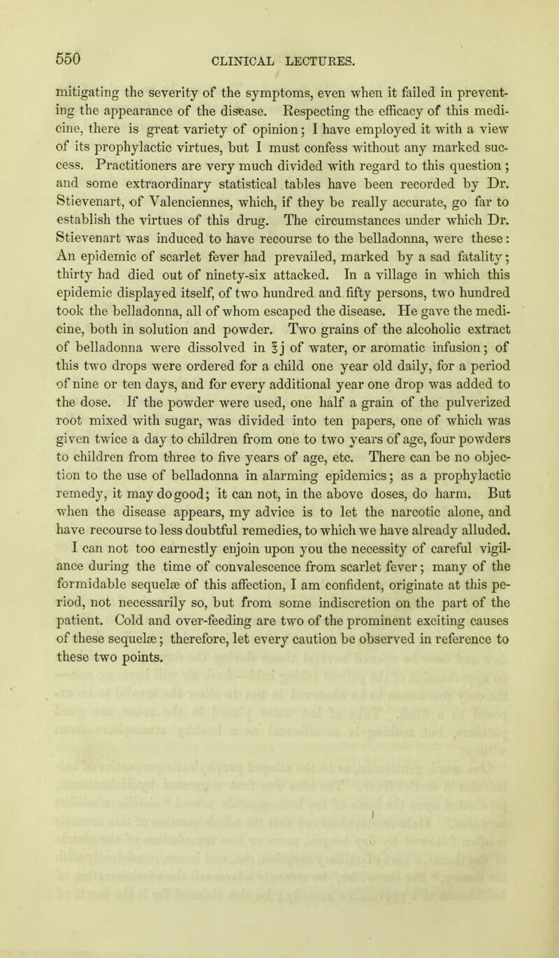 mitigating the severity of the symptoms, even when it failed in prevent- ing the appeai-ance of the disease. Eespecting the efficacy of this medi- cine, there is great variety of opinion; I have employed it with a view of its prophylactic virtues, but I must confess without any marked suc- cess. Practitioners are very much divided with regard to this question ; and some extraordinary statistical tables have been recorded by Dr. Stievenart, of Valenciennes, which, if they be really accurate, go far to establish the virtues of this drug. The circumstances under which Dr. Stievenart was induced to have recourse to the belladonna, were these: An epidemic of scarlet fever had prevailed, marked by a sad fatality; thirty had died out of ninety-six attacked. In a village in which this epidemic displayed itself, of two hundred and fifty persons, two hundred took the belladonna, all of whom escaped the disease. He gave the medi- cine, both in solution and powder. Two grains of the alcoholic extract of belladonna were dissolved in ij of water, or aromatic infusion; of this two drops were ordered for a child one year old daily, for a period of nine or ten days, and for every additional year one drop was added to the dose. If the powder were used, one half a grain of the pulverized root mixed with sugar, was divided into ten papers, one of which was given twice a day to children from one to two years of age, four powders to children from three to five years of age, etc. There can be no objec- tion to the use of belladonna in alarming epidemics; as a prophylactic remedy, it may do good; it can not, in the above doses, do harm. But when the disease appears, my advice is to let the narcotic alone, and have recourse to less doubtful remedies, to which we have already alluded. I can not too earnestly enjoin upon you the necessity of careful vigil- ance during the time of convalescence from scarlet fever; many of the formidable sequelse of this affection, I am confident, originate at this pe- riod, not necessarily so, but from some indiscretion on the part of the patient. Cold and over-feeding are two of the prominent exciting causes of these sequela?; therefore, let every caution be observed in reference to these two points.