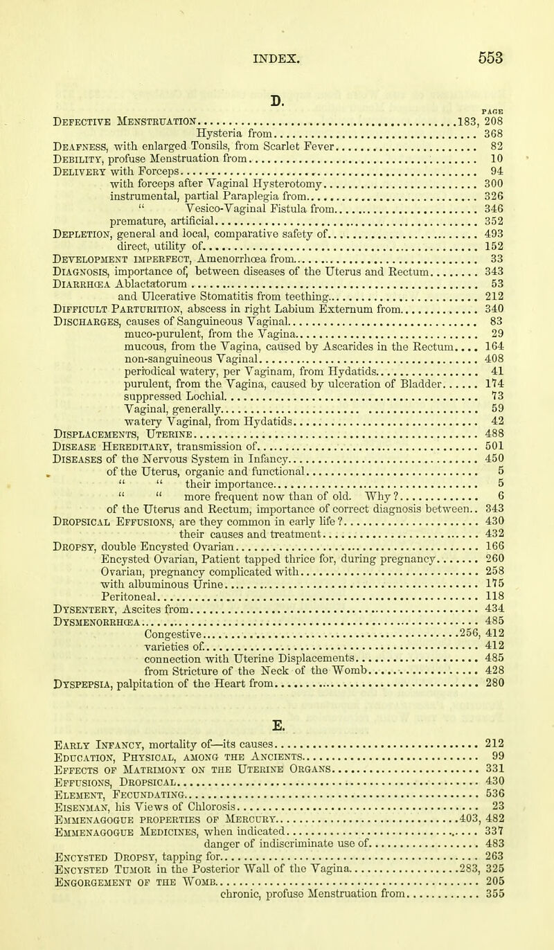 D. PAGE Defective Menstruation 183, 208 Hysteria from 368 Deafness, with enlarged Tonsils, from Scarlet Fever 82 Debility, profuse Menstruation from 10 Delivery with Forceps . 94 with forceps after Vaginal Hysterotomy 300 instrumental, partial Paraplegia from 326  Vesico-Vaginal Fistula from 346 premature, artificial 352 Depletion, general and local, comparative safety of 493 direct, utility of. 152 Development imperfect, Amenorrhcea from 33 Diagnosis, importance of, between diseases of the Uterus and Rectum 343 Diarrhcea Ablactatorum 53 and Ulcerative Stomatitis from teething 212 Difficult Parturition, abscess in right Labium Externum from 340 Discharges, causes of Sanguineous Vaginal 83 muco-purulent, from the Vagina 29 mucous, from the Vagina, caused by Ascarides in the Rectum.... 164 non-sanguineous Vaginal 408 periodical watery, per Vaginam, from Hydatids 41 purulent, from the Vagina, caused by ulceration of Bladder 114 suppressed Lochial 13 Vaginal, generally 59 watery Vaginal, from Hydatids 42 Displacements, Uterine 488 Disease Hereditary, transmission of 501 Diseases of the Nervous System in Infancy 450 of the Uterus, organic and functional 5   their importance 5   more frequent now than of old. Why ? 6 of the Uterus and Rectum, importance of correct diagnosis between.. 343 Dropsical Effusions, are they common in early life? 430 their causes and treatment 432 Dropsy, double Encysted Ovarian 166 Encysted Ovarian, Patient tapped thrice for, during pregnancy 260 Ovarian, pregnancy complicated with 258 with albuminous Urine 115 Peritoneal 118 Dysentery, Ascites from 434 Dysmenorrhea 485 Congestive 256, 412 varieties of. 412 connection with Uterine Displacements 485 from Stricture of the Neck of the Womb 428 Dyspepsia, palpitation of the Heart from 280 E. Early Infancy, mortality of—its causes 212 Education, Physical, among the Ancients 99 Effects of Matrimony on the Uterine Organs 331 Effusions, Dropsical 430 Element, Fecundating 536 Eisenman, his Views of Chlorosis 23 Emmenagogce properties of Mercury 403, 482 Emmenagogue Medicines, when indicated 337 danger of indiscriminate use of 483 Encysted Dropsy, tapping for 263 Encysted Tumor in the Posterior Wall of the Vagina 283, 325 Engorgement of the Womb 205 chronic, profuse Menstruation from 355