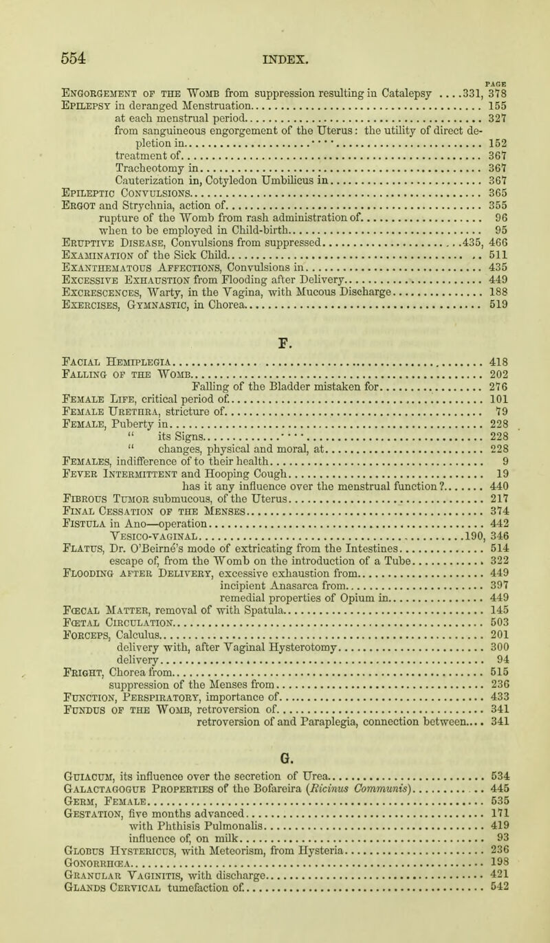 PAGE Engorgement of the Womb from suppression resulting in Catalepsy ....331, 378 Epilepsy in deranged Menstruation 155 at each menstrual period 321 from sanguineous engorgement of the Uterus: the utility of direct de- pletion in • • • ■ 152 treatment of 367 Tracheotomy in 367 Cauterization in, Cotyledon Umbilicus in 367 Epileptic Convulsions 365 Ergot and Strychnia, action of 355 rupture of the Womb from rash administration of. 96 when to be employed in Child-birth 95 Eruptive Disease, Convulsions from suppressed 435, 466 Examination of the Sick Child 511 Exanthematous Affections, Convulsions in 435 Excessive Exhaustion from Flooding after Delivery 449 Excrescences, Warty, in the Vagina, with Mucous Discharge 188 Exercises, Gymnastic, in Chorea 519 F. Facial Hemiplegia 418 Falling of the Womb 202 Falling of the Bladder mistaken for 276 Female Life, critical period of. 101 Female Urethra, stricture of 79 Female, Puberty in 228  its Signs 228  changes, physical and moral, at 228 Females, indifference of to their health 9 Fever Intermittent and Hooping Cough 19 has it any influence over the menstrual function ? 440 Fibrous Tumor submucous, of the Uterus 217 Final Cessation of the Menses 374 Fistula in Ano—operation 442 Vesico-vaginal 190, 346 Flatus, Dr. O'Beirne's mode of extricating from the Intestines 514 escape of, from the Womb on the introduction of a Tube 322 Flooding after Delivery, excessive exhaustion from 449 incipient Anasarca from 397 remedial properties of Opium in 449 Fcecal Matter, removal of with Spatula 145 Fcetal Circulation 503 Forceps, Calculus 201 delivery with, after Vaginal Hysterotomy 300 delivery 94 Fright, Chorea from 515 suppression of the Menses from 236 Function, Perspiratory, importance of 433 Fundus of the Womb, retroversion of 341 retroversion of and Paraplegia, connection between.... 341 G. Guiacum, its influence over the secretion of Urea 534 Galactagogue Properties of the Bofareira (Eicinus Communis) 445 Germ, Female 535 Gestation, five months advanced 171 with Phthisis Pulmonalis 419 influence of, on milk 93 Globus Hystericus, with Meteorism, from Hysteria 236 Gonorrhoea 198 Granular Vaginitis, with discharge 421 Glands Cervical tumefaction of. 542