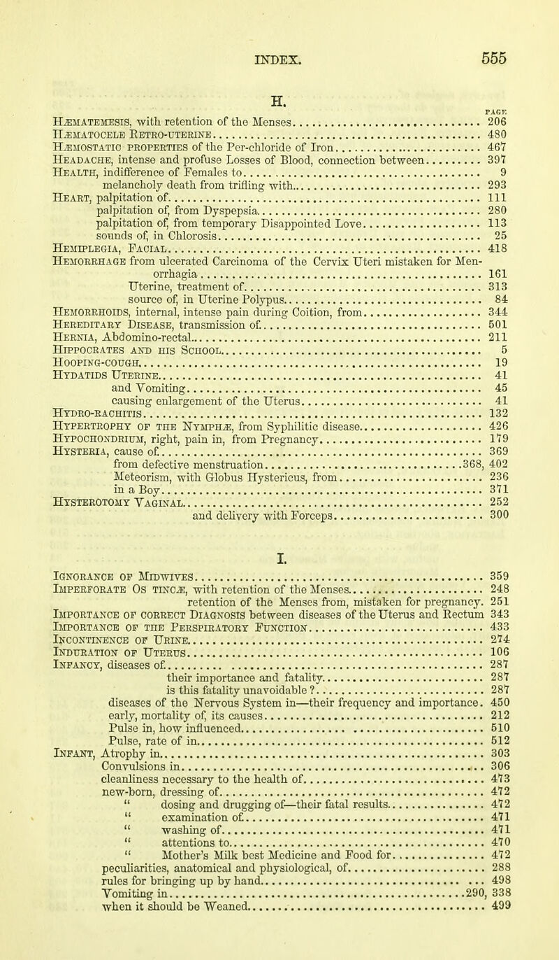 H. PACK Hematemesis, with retention of the Menses 206 HEMATOCELE KETRO-UTERINE 480 Hemostatic properties of the Per-chloride of Iron 467 Headache, intense and profuse Losses of Blood, connection between 397 Health, indifference of Females to 9 melancholy death from trifling with 293 Heart, palpitation of Ill palpitation of, from Dyspepsia 280 palpitation of, from temporary Disappointed Love 113 sounds of, in Chlorosis 25 Hemiplegia, Facial 418 Hemorrhage from ulcerated Carcinoma of the Cervix Uteri mistaken for Men- orrhagia 161 Uterine, treatment of , 313 source of, in Uterine Polypus 84 Hemorrhoids, internal, intense pain during Coition, from 344 Hereditary Disease, transmission of. 501 Hernia, Abdomino-rectal 211 Hippocrates and his School 5 Hooping-cough. 19 Hydatids Uterine 41 and Vomiting 45 causing enlargement of the Uterus 41 Hydro-rachitis 132 Hypertrophy op the Nymphe, from Syphilitic disease 426 Hypochondrium, right, pain in, from Pregnancy 179 Hysteria, cause of. 369 from defective menstruation 368, 402 Meteorism, with Globus Hystericus, from 236 in a Boy 371 Hysterotomy Vaginal 252 and delivery with Forceps 300 I. Ignorance op Midwives 359 Imperforate Os tinoe, with retention of the Menses 248 retention of the Menses from, mistaken for pregnancy. 251 Importance op correct Diagnosis between diseases of the Uterus and Eectum 343 Importance op the Perspiratory Function 433 Incontinence op Urine 274 Induration of Uterus 106 Infancy, diseases of. 287 their importance and fatality. 287 is this fatality unavoidable ? 287 diseases of the Nervous System in—their frequency and importance. 450 early, mortality of, its causes 212 Pulse in, how influenced 510 Pulse, rate of in 512 Infant, Atrophy in 303 Convulsions in 306 cleanliness necessary to the health of 473 new-born, dressing of 472  dosing and drugging of—their fatal results 472  examination of 471  washing of 471  attentions to 470  Mother's Milk best Medicine and Food for 472 peculiarities, anatomical and physiological, of 288 rules for bringing up by hand 498 Vomiting in 290, 338 when it should be Weaned 499