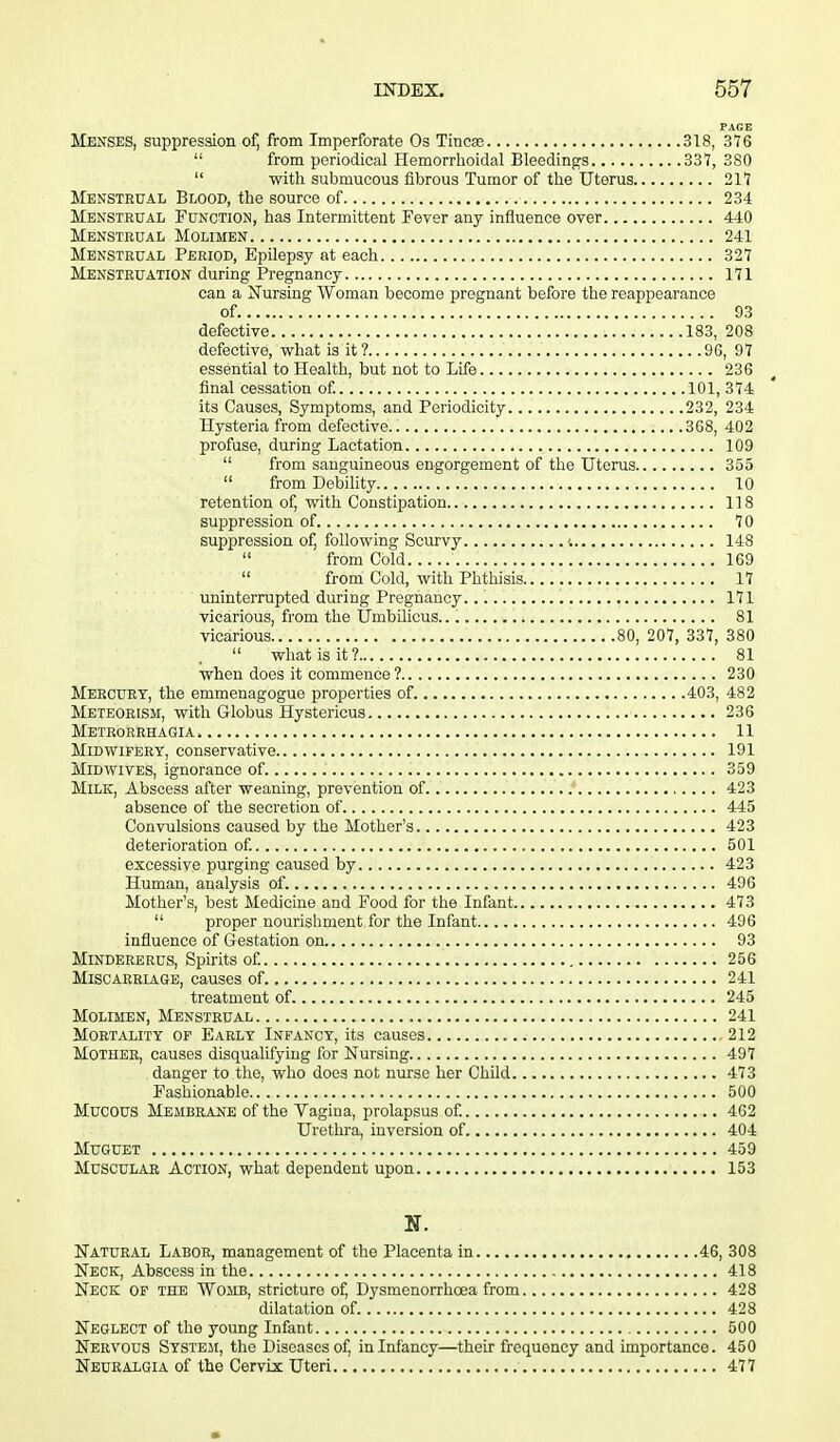 PAGE Menses, suppression of, from Imperforate Os Tincse 318, 376  from periodical Hemorrhoidal Bleedings 337, 380  with submucous fibrous Tumor of the Uterus 217 Menstrual Blood, the source of 234 Menstrual Function, has Intermittent Fever any influence over 440 Menstrual Molimen 241 Menstrual Period, Epilepsy at each 327 Menstruation during Pregnancy 171 can a Nursing Woman become pregnant before the reappearance of. 93 defective 183, 208 defective, what is it? 96, 97 essential to Health, but not to Life 236 final cessation of. 101, 374 its Causes, Symptoms, and Periodicity 232, 234 Hysteria from defective 368, 402 profuse, during Lactation 109  from sanguineous engorgement of the Uterus 355  from Debility 10 retention of, with Constipation 118 suppression of 70 suppression of, following Scurvy i 148  from Cold 169  from Cold, with Phthisis 17 uninterrupted during Pregnancy. 171 vicarious, from the Umbilicus.. 81 vicarious 80, 207, 337, 380  what is it? 81 when does it commence ? 230 Mercury, the emmenagogue properties of 403, 482 Meteorism, with Globus Hystericus 236 Metrorrhagia 11 Midwifery, conservative 191 Midwives, ignorance of 359 Milk, Abscess after weaning, prevention of 423 absence of the secretion of 445 Convulsions caused by the Mother's 423 deterioration of. 501 excessive purging caused by 423 Human, analysis of. 496 Mother's, best Medicine and Food for the Infant 473  proper nourishment for the Infant 496 influence of Gestation on 93 Mindererus, Spirits of. 256 Miscarriage, causes of. 241 treatment of 245 Molimen, Menstrual 241 Mortality of Early Infancy, its causes 212 Mother, causes disqualifying for Nursing 497 danger to the, who does not nurse her Child 473 Fashionable 500 Mucous Membrane of the Vagina, prolapsus of. 462 Urethra, inversion of 404 MuGUET 459 Muscular Action, what dependent upon 153 N. Natural Labor, management of the Placenta in 46, 308 Neck, Abscess in the 418 Neck of the Womb, stricture of, Dysmenorrhoea from 428 dilatation of 428 Neglect of the young Infant 500 Nervous System, the Diseases of, in Infancy—their frequency and importance. 450 Neuralgia of the CervLx Uteri 477