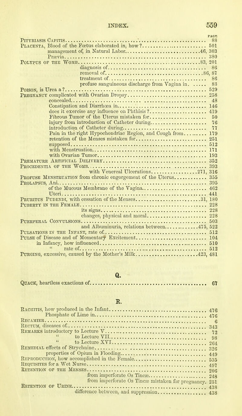 Pityriasis Capitis ' 88 Placenta, Blood of the Foetus elaborated in, how? 501 management of, in Natural Labor 46, 303 Praevia 380 Polypus of the Womb 83, 201 diagnosis of 86 removal of. 86, 8*7 treatment of 86 profuse sanguineous discharge from Vagina in 83 Poison, is Urea a? 529 Pregnancy complicated with Ovarian Dropsy 258 concealed 48 Constipation and Diarrhoea in ' 146 does it exercise any influence on Phthisis ? 419 Fibrous Tumor of the Uterus mistaken for 50 injury from introduction of Catheter during. 76 introduction of Catheter during 77 Pain in the right Hypochondriac Region, and Cough from 179 retention of the Menses mistaken for 251 supposed 512 with Menstruation 171 with Ovarian Tumor 193 Premature Artificial Delivery 352 Prooedentia of the Womb. 393 with Venereal Ulcerations 271, 316 Profuse Menstruation from chronic engorgement of the Uterus 355 Prolapsus, Am 395 of the Mucous Membrane of the Vagina 462 Uteri 441 Pruritus Pudendi, with cessation of the Menses 31, 180 Puberty in the Female 228 its signs. 228 changes, physical and moral 228 Puerperal Convulsions 503 and Albuminuria, relations between 475, 522 Pulsations in the Infant, rate of. 512 Pulse of Disease and of Momentary Excitement 104 in Infancy, how influenced 510  rate of. 512 Purging, excessive, caused by the Mother's Milk 423, 481 a. Quack, heartless exactions of 67 It. Rachitis, how produced in the Infant 476 Phosphate of Lime in 47 g Recamier g Rectum, diseases of. 343 Remarks introductory to Lecture V 72  to Lecture VII 93  to Lecture XVI 264 Remedial effects of Strychnine 326 properties of Opium in Flooding 449 Reproduction, how accomplished in the Female 535 Requisites for a Wet Nurse 497 Retention of the Menses 206 from imperforate Os Tinea; 248 from imperforate Os Tineas mistaken for pregnancy. 251 Retention of Urine 433 difference between, and suppression 433