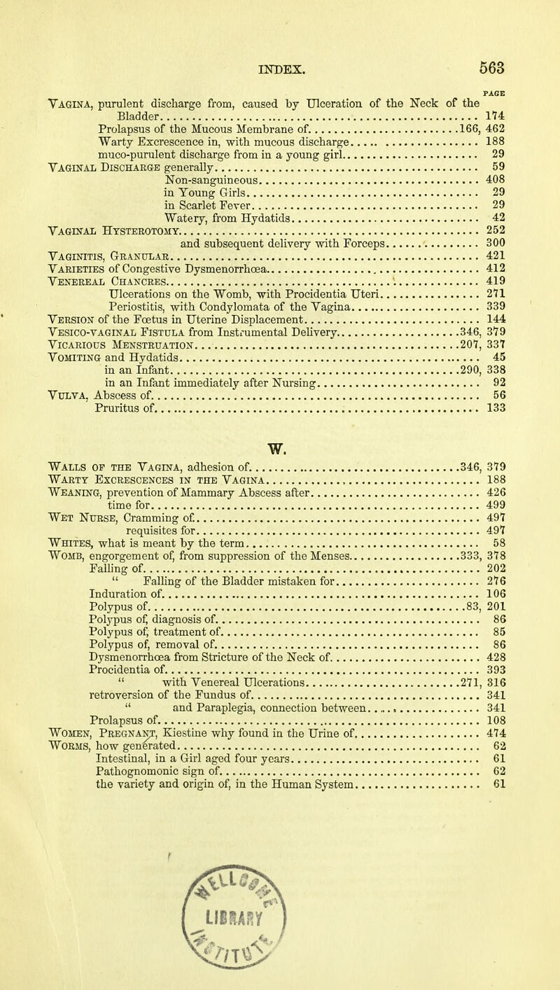 PAGE Vagina, purulent discharge from, caused by Ulceration of the Neck of the Bladder 174 Prolapsus of the Mucous Membrane of. 166, 462 Warty Excrescence in, with mucous discharge 188 muco-purulent discharge from in a young girl 29 Vaginal Discharge generally 59 Non-sanguineous 408 in Voung Girls 29 in Scarlet Fever 29 Watery, from Hydatids 42 Vaginal Hysterotomy. 252 and subsequent delivery with Forceps 300 Vaginitis, Granular 421 Varieties of Congestive Dysmenorrhosa 412 Venereal Chancres 1 419 Ulcerations on the Womb, with Procidentia Uteri 271 Periostitis, with Condylomata of the Vagina 339 Version of the Foetus in Uterine Displacement 144 Vesico-vaginal Fistula from Instrumental Delivery. 346, 379 Vicarious Menstruation... 207, 337 Vomiting and Hydatids 45 in an Infant 290, 338 in an Infant immediately after Nursing 92 Vulva. Abscess of. 56 ' Pruritus of 133 w. Walls op the Vagina, adhesion of. 346, 379 Warty Excrescences in the Vagina , 188 Weaning, prevention of Mammary Abscess after 426 time for 499 Wet Nurse, Cramming of. 497 requisites for 497 Whites, what is meant by the term 58 Womb, engorgement of, from suppression of the Menses 333, 378 Falling of 202  Falling of the Bladder mistaken for 276 Induration of. 106 Polypus of 83, 201 Polypus of, diagnosis of 86 Polypus of, treatment of 85 Polypus of, removal of. 86 Dysmenorrhoea from Stricture of the Neck of 428 Procidentia of. 393  with Venereal Ulcerations 271, 316 retroversion of the Fundus of 341  and Paraplegia, connection between , 341 Prolapsus of. 108 Women, Pregnant, Kiestine why found in the Urine of 474 Worms, how generated 62 Intestinal, in a Girl aged four years 61 Pathognomonic sign of. 62 the variety and origin of, in the Human System 61 f