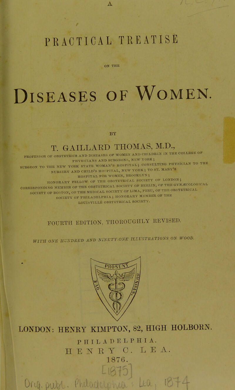 PRACTICAL TEEATISE ON THE Diseases of Women. BY T. GAILLAED THOMAS, M.D., PROFESSOR OP OBSTETRICS AND DISEASES OF WOMEN AND CHILDBLN IN THE COIXEGK OF PHYSICIANS AND SURGEONS, NEW YORK ; SURGEON TO THE NEW YORK STATE WOMAN'S HOSPITAL; CONSULTING PHYSICIAN TO THE NURSERY AND CHILD'S HOSPITAL, NEW YORK ; TO ST. MARY S HOSPITAL FOR WOMEN, BROOKLYN ; HONORARY FELLOW OF THE OBSTETRICAL SOCIETY OF LONDON; CORRESPONDING MEMBER OP THE OBSTETRICAL SOCIETY OF BEIU.IN, OF SOCIETY OF BOSTON, OF THE MEDICAL SOCIETY OF LIMA, PERU, OF THE OB:=TETRICAL SOCIETY OF PHILADELPHIA; HONORARY MKMBER OF THE LOUISVILLE OBSTICTRICAL SOCIETY. FOURTH EDITION, THOROUGHLY REVISED. ONE HVSDRED AND NINETY.ONE ILLVSTRATIONS ON WOOD. LONDON: HENRY KIMPTON, 82, HIGH HOLBOKN. PHILADELPHIA. H E ]Sr R Y C. LEA. 1876.