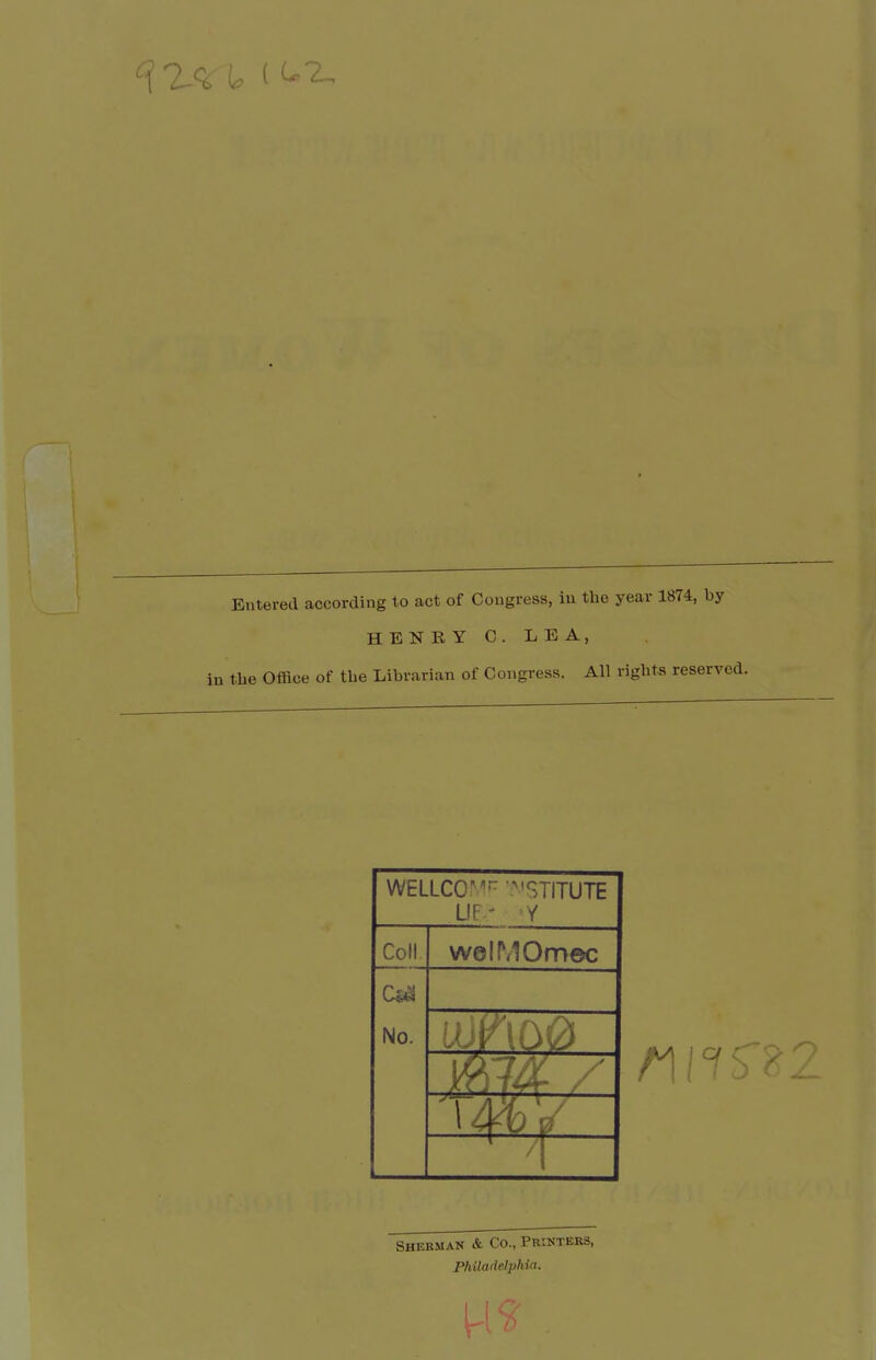 Entered according to act of Congress, iu the year 1874, by HENRY C.LEA, in the Office of the Librarian of Congress. All rights reserved. WELLCOMf^ '^'STITUTE Lir - Y Coll welMOmec No. Sherman & Co., Printers, Philadelphia.