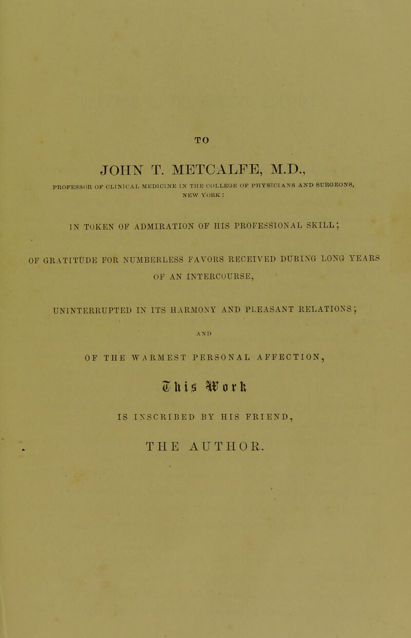 TO JOHIN^ T. METCALFE, M.D., PROFESSOR OF CLINICAL MliDlClUE IN THE IU)LLEGK OF PHYSICIANS AND SURGEONS, NEW YORK: IN TOKEN OF ADMIRATION OF HIS PROFESSIONAL SKILL; OF GRATITUDE FOR NUMBERLESS FAVORS RECEIVED DURING LONG YEAR OF AN INTERCOURSE, UNINTERRUPTED IN ITS HARMONY AND PLEASANT RELATIONS; AND OF THE WARMEST PERSONAL AFFECTION, IS INSCRIBED BY HIS FRIEND, THE AUTHOR.