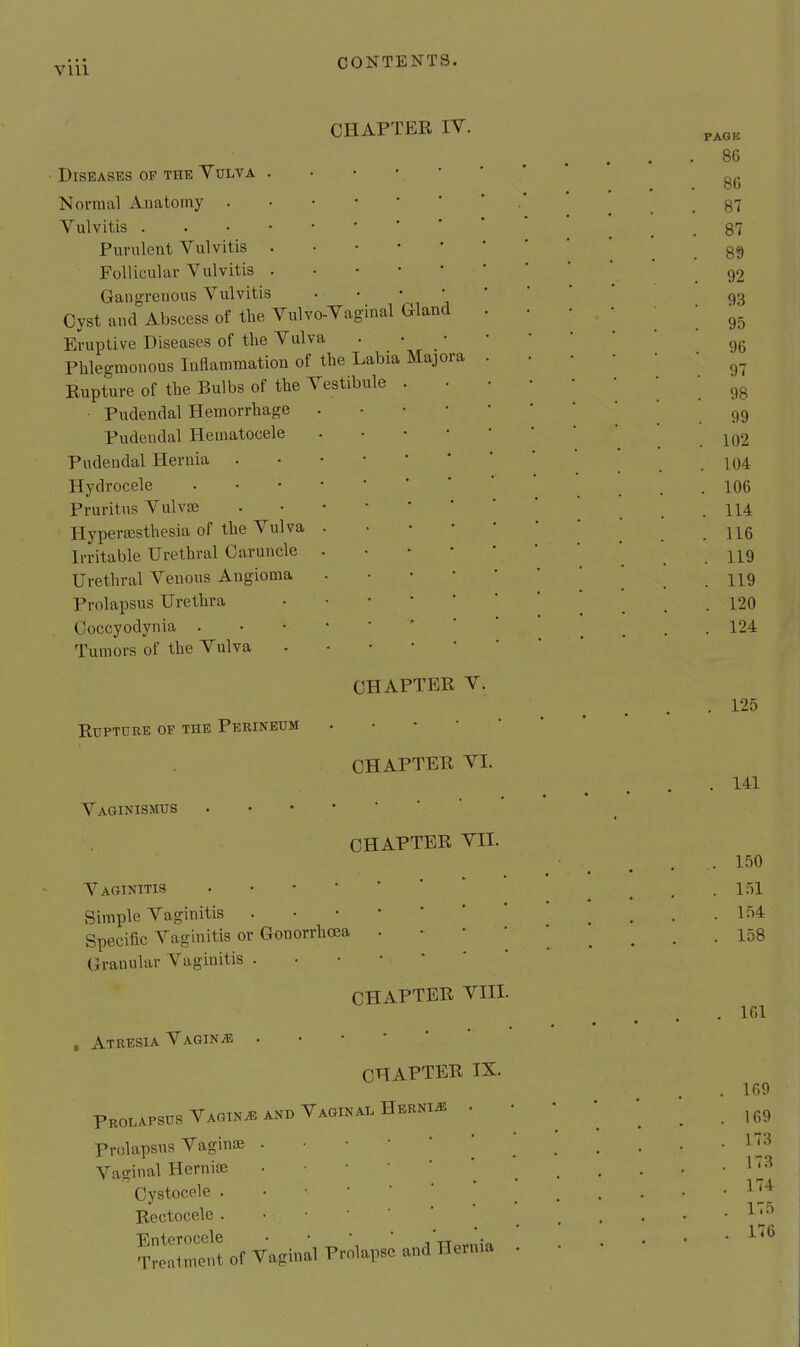 ora CHAPTER IV. Diseases op the Vulva Normal Anatomy . Vulvitis . Purulent Vulvitis Follicular Vulvitis Gangrenous Vulvitis Cyst and Abscess of the Vulvo-Vaginal Gland Eruptive Diseases of the Vulva Phlegmonous Inflammation of the Labia Maj Rupture of the Bulbs of the Vestibule Pudendal Hemorrhage Pudendal Hematocele Pudendal Hernia . Hydrocele Pruritus Vulvas Hyperesthesia of the Vulva Irritable Urethral Caruncle Urethral Venous Angioma Prolapsus Urethra Coccyodynia . Tumors of the Vulva RUPTDRE OF THE PeRINEUM Vaginismus CHAPTER V. CHAPTER VI. CHAPTER VII. Vaginitis • • • • Simple Vaginitis . Specific Vaginitis or Gonorrhoea Granular Vaginitis . CHAPTER VIII. . Atresia Vagina .•••*' CHAPTER IX. Prolapsus Vaginae and Vaginal Hernia Prolapsus Vaginai . • • • ' Vaginal Herniffi • • • Oystocele . . • • ' Rectocele . • ■ • ' T:»3lt of Vaginal ProUp.= »naH«„i»