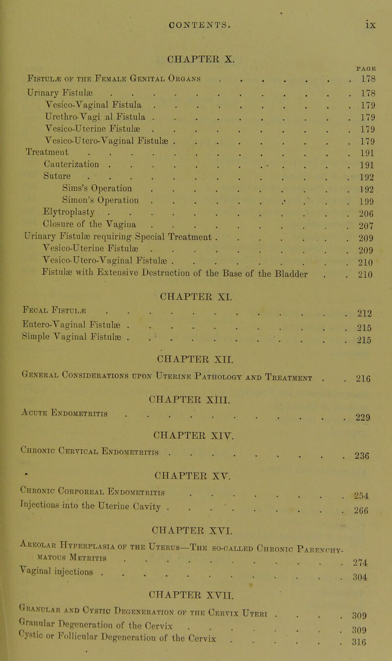 CHAPTER X. PAGE Fistula of the Female Genital Organs . 178 Urinary Fistula 178 Vesico-Vaginal Fistula 179 Urethro-Vagi :al Fistula 179 Vesico-Uteriue Fistulae 179 Vesico-Utero-Vagiual Fistulae 179 Treatment 191 Cauterization • , . . .191 Suture 192 Sinis's Operation 192 Simon's Operation • / . .199 Elytroplasty 206 Closure of the Vagina 207 Urinary FistuljE requiring Special Treatment 209 Vesico-Uterine Fistulae 209 Vesico-Utero-Vaginal Fistulae 210 Fistulae with Extensive Destruction of the Base of the Bladder . . 210 CHAPTER XL Fecal Fistulae 212 Entero-Vaginal Fistulae 215 Simple Vaginal Fistula . . ■ 215 CHAPTER XII. General Considerations upon Uterine Pathology and Treatment . . 216 CHAPTER XlII. Acute Endometritis 229 CHAPTER XIV. Chronic Cervical Endometritis 236 CHAPTER XV. Chronic Corporeal Endometritis 254 Injections into the Uterine Cavity 266 CHAPTER XVI. Areolar Hyperplasia op the Uterus—The so-oalled Chronic Parenchy- matous Metritis 274 Vaginal injections CHAPTER XVII. Granular and Cystic Degeneration of the Cervix Uteri .... 309 Granular Degeneration of the Cervix Cystic or Follicnlar Degeneration of the Cervix . . ' \^r