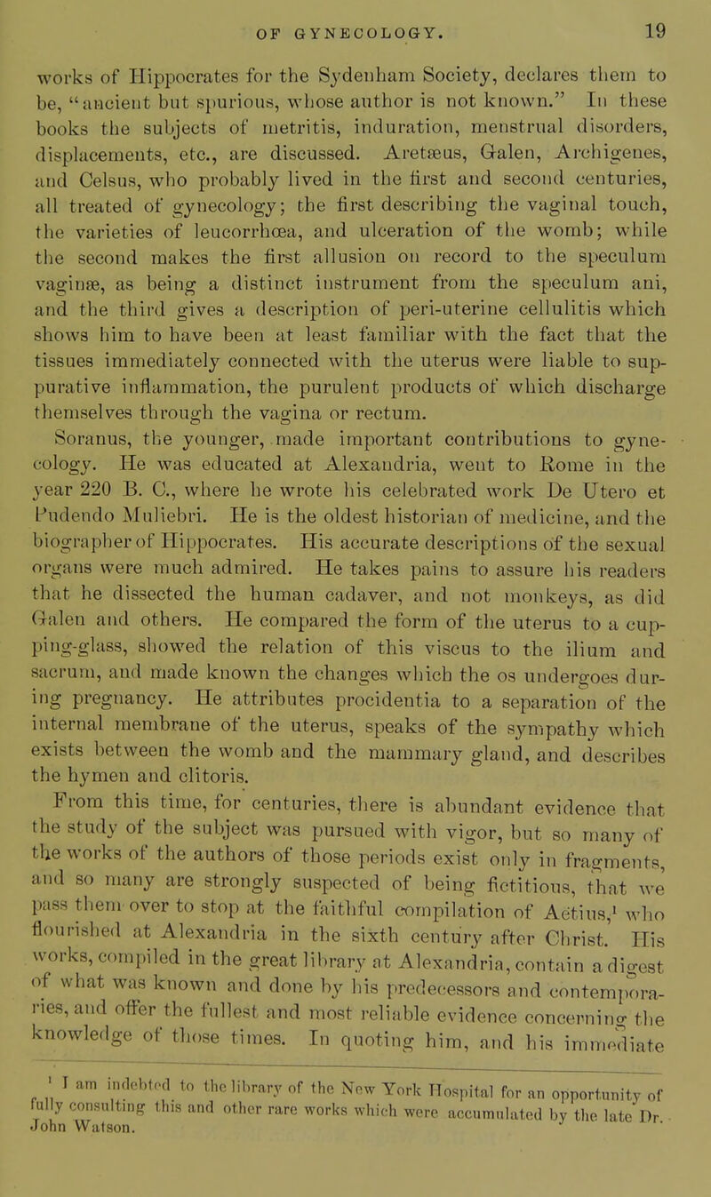 works of Hippocrates for the Sydenham Society, declares them to be, ancient but spurious, whose author is not known. In these books the subjects of metritis, induration, menstrual disorders, displacements, etc., are discussed. Aretseus, Galen, Ai-chigenes, and Celsus, who probably lived in the lirst and second centuries, all treated of gynecology; the first describing the vaginal touch, the varieties of leucorrhoea, and ulceration of the womb; while the second makes the first allusion on record to the speculum v^aginse, as being a distinct instrument from the speculum ani, and the third gives a description of jjeri-uterine cellulitis which shows him to have been at least familiar with the fact that the tissues immediately connected with the uterus were liable to sup- purative inflammation, the purulent products of which discharge themselves through the vagina or rectum. Soranus, the younger, made important contributions to gyne- cology. He was educated at Alexandria, went to Home in the year 220 B. 0., where he wrote his celebrated work De Utero et Pudendo Muliebri. He is the oldest historian of medicine, and the biographer of Hippocrates. His accurate descriptions of the sexual organs were much admired. He takes pains to assure his readers that he dissected the human cadaver, and not monkeys, as did Q-alen and others. He compared the form of the uterus to a cup- ping-glass, showed the relation of this viscus to the ilium and sacrum, and made known the changes which the os undergoes dur- ing pregnancy. He attributes procidentia to a separation of the internal membrane of the uterus, speaks of the sympathy which exists between the womb and the mammary gland, and describes the hymen and clitoris. From this time, for centuries, there is abundant evidence that the study of the subject was pursued with vigor, but so many of the works of the authors of those periods exist only in fragments, and so many are strongly suspected of being fictitious, that we' pass them over to stop at the faithful compilation of Aetius,i who flourished at Alexandria in the sixth century after Christ.' His works, compiled in the great library at Alexandria, contain a digest of what was known and done by his predec^essors and contemi)ora- ries, and ofl-er the fullest and most reliable evidence concernino- the knowledge of those times. In quoting him, and his immediate ' I am imlebtod to the library of the Now York Hospital for an opportunity of fully consulting this and other rare works which were accumulated by the late Dr John Watson.