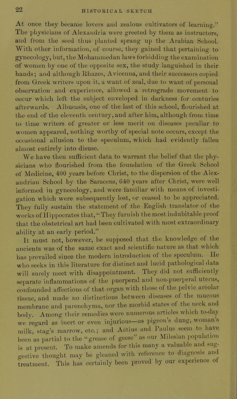 At oncG they became lovers and zealous cultivators of leariiiuff. The physicians of Alexandria were greeted by them as instructors, and from the seed thus planted sprang up the Arabian School. With other information, of course, they gained that pertaining to gynecology, but, the Mohammedan laws forbidding the examination of women by one of the opposite sex, the study languished in their hands; and although E,hazes, Avicenna, and their successors copied from Greek writers upon it, a want of zeal, due to want of personal observation and experience, allowed a retrograde movement to occur whicb left the subject enveloped in darkness for centuries afterwards. Albucasis, one of the last of this school, flourished at the end of the eleventh century, and after him, although from time to time writers of greater or less merit on diseases jieculiar to women appeared, nothing w(U'thy of special note occurs, except the occasional allusion to the speculum, which had evidently fallen almost entirely into disuse. We have then sufficient data to warrant the belief that the phy- sicians who flourished from the foundation of the Greek School of Medicine, 400 years before Christ, to the dispersion of the Alex- andrian School by the Saracens, 640 years after Christ, were well informed in gynecology, and were familiar with means of investi- gation which were subsequently lost, (»r ceased to be appreciated. They fully sustain the statement of the English translator of the works of Hippocrates that, They furnish the most indubitable proof that the obstetrical art had been cultivated with most extraordinary ability at an early period. It must not, however, be supposed that the knowledge of the ancients was of the same exact and scientific nature as that which has prevailed since the modern introduction of the speculum. He who seeks in this literature for distinct and lucid pathological data will surely meet with disappointment. They did not sufficiently separate inflammations of the puerperal and non-puerperal uterus, confounded aftections of that organ with those of the pelvic areolar tissue, and made no distinctions between diseases of the raucous membrane and parenchyma, nor the morbid states of the neck and body. Among their remedies were numerous articles which to-day we regard as^nert or even injurious—as pigeon's dung, woman's milk,stag's marrow, etc.; and Aetius and Paulus seem to have been as partial to the grease of geese as our Milesian population is at present. To make amends for this many a valuable and sug- .restive thought may be gleaned with reference to diagnosis and treatment. This has certainly been proved by our experience ot