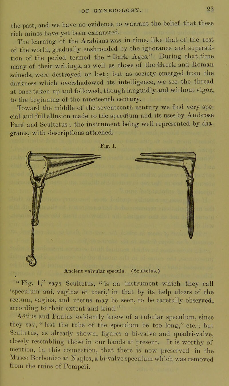 the past, and we have no evidence to warrant the belief that these rich mines have yet been exhausted. The learning of the Arabians was in time, like that of the rest of the world, gradually enshrouded by the ignorance and supersti- tion of the period termed the  Dark Ages. During that time many of their writings, as well as those of the Greek and Roman schools, were destroyed or lost; but as society emerged from the darkness which overshadowed its intelligence, we see the thread at once taken up and followed, though languidly and without vigor, to the beginning of the nineteenth century. Toward the middle of the seventeenth century we find very spe- cial and fall allusion made to the specirium and its uses by Ambrose Pard and Scultetus ; the instrument being well represented by dia- grams, with descriptions attached. Fig. 1. Ancient valvular specula. (Scultetus.)  Fig. 1, says Scultetus,  is an instrument which they call 'speculum ani, vaginae et uteri,' in that by its help ulcers of the rectum, vagina, and uterus may be seen, to be carefully observed, according to their extent and kind. Aetius and Paulas evidently knew of a tubular speculum, since they say,  lest the tube of the speculum be too long, etc.; but Scultetus, as already shown, figures a bi-valve and quadri-valve, closely resembling those in our hands at present. It is worthy of mention, in this connection, that there is now preserved in the Museo Borbonico at Naples, a bi-valve speculum which was removed from the ruins of Pompeii.
