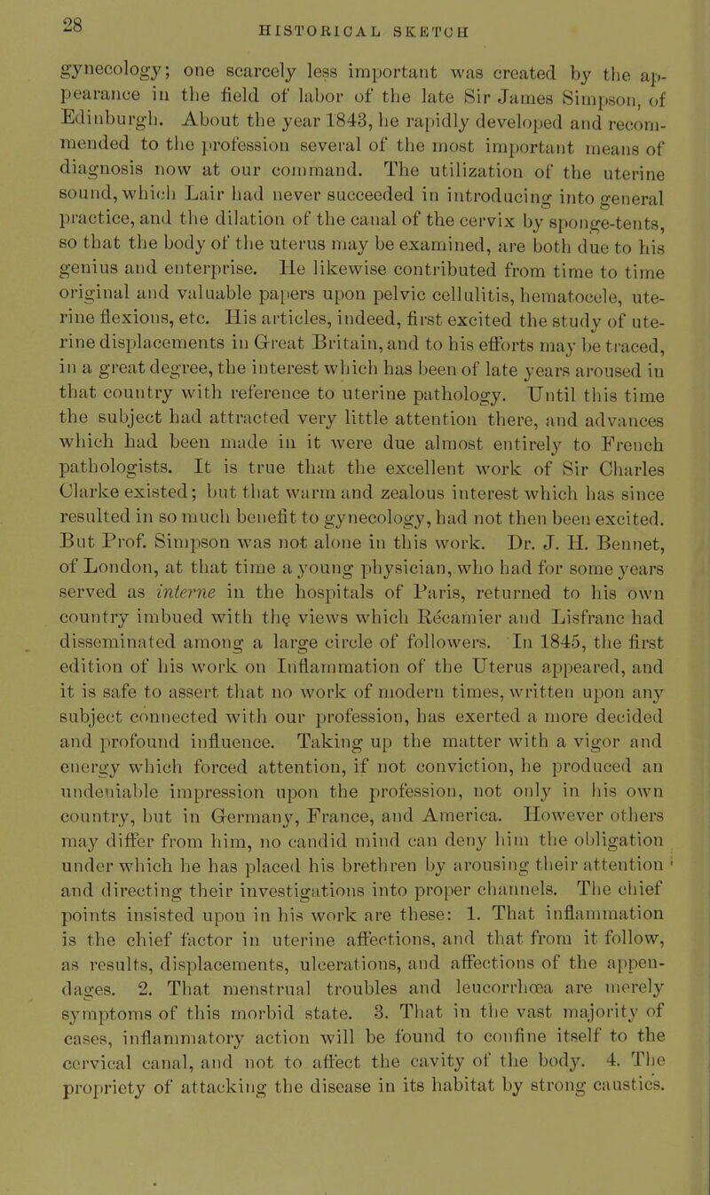 HISTORICAL SKETCH gynecology; one scarcely less important was created by the ap- pearance in the field of labor of the late Sir James Simpson of Ed inburgb. About the year 1843, be rapidly developed and recom- mended to the profession several of the most important means of diagnosis now at our command. Tbe utilization of the uterine sound, wbicii Lair bad never succeeded in introducing into general practice, and tbe dilation of tbe canal of tbe cervix by sponge-tents, so that the body of tbe uterus may be examined, are both due to bis genius and enterprise. He likewise contributed from time to time original and valuable papers upon pelvic cellulitis, hematocele, ute- rine flexions, etc. His articles, indeed, first excited the study of ute- rine displacements in Great Britain, and to his eti:brts may be traced, in a great degree, the interest which has been of late years aroused in that country witb reference to uterine pathology. Until this time the subject had attracted very little attention there, and advances which bad been made in it were due almost entirely to French pathologists. It is true that the excellent work of Sir Charles Clarke existed; but that warm and zealous interest which has since resulted in so much benefit to gynecology, had not then been excited. But Prof. Simpson was not alone in this work. Dr. J. H. Bennet, of London, at that time a young pbj'sician, who bad for some j^ears served as interne in tbe hospitals of Paris, returned to bis own country imbued witb th§ views which Recamier and Lisfranc had disseminated among a large circle of followers. In 1845, tbe first edition of his work on Inflammation of tbe Uterus appeared, and it is safe to assert that no work of modern times, written upon any subject connected with our profession, has exerted a more decided and profound influence. Taking up tbe matter witb a vigor and energy which forced attention, if not conviction, be produced an undeniable impression upon the profession, not onlj' in bis own country, but in Germany, France, and America. However others ma}' difier from him, no candid mind can deny bim tbe obligation under which be has placed his brethren by arousing their attention and directing their investigations into proper channels. The chief points insisted upon in bis work are these: 1. That inflammation is the chief factor in uterine affections, and that from it follow, as results, displacements, ulcerations, and affections of tbe appen- dages. 2. That menstrual troubles and leucorrboea are merely symptoms of this morbid state. 3. That in tbe vast majority of eases, inflammatory action will be found to confine itself to the cervical canal, and not to affect the cavity of the body. 4. Tlio propriety of attacking tbe disease in its habitat by strong caustics.