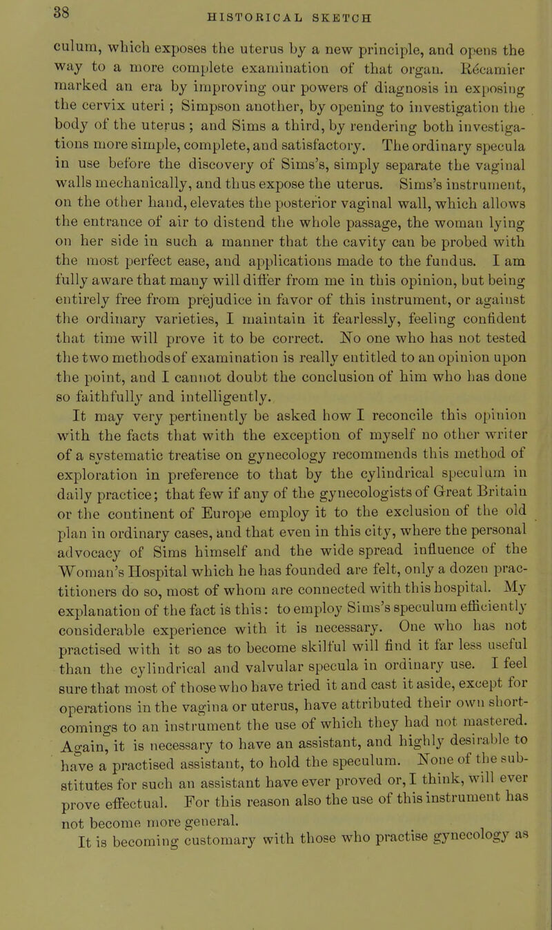 HISTORICAL SKETCH culum, which exposes the uterus by a new principle, and opens the way to a more complete examination of that organ. R^camier marked an era by iiuproving our powers of diagnosis in exposing the cervix uteri ; Simpson another, by opening to investigation the body of the uterus ; and Sims a third, by rendering both investiga- tions more simple, complete, and satisfactory. The ordinary specula in use before the discovery of Sims's, simply separate the vaginal walls mechanically, and thus expose the uterus. Sims's instrument, on the other hand, elevates the posterior vaginal wall, which allows the entrance of air to distend the whole passage, the woman lying on her side in such a manner that the cavity can be probed with the most perfect ease, and applications made to the fundus. I am fully aware that many will differ from me in this opinion, but being entirely free from prejudice in favor of this instrument, or against the ordinary varieties, I maintain it fearlessly, feeling confident that time will prove it to be correct. No one who has not tested the two methodsof examination is really entitled to an opinion upon the point, and I cannot doubt the conclusion of him who has done so faithfully and intelligently. It may very pertinently be asked how I reconcile this opinion with the facts that with the exception of myself no other writer of a systematic treatise on gynecology recommends this method of exploration in preference to that by the cylindrical speculum in daily practice; that few if any of the gynecologists of Great Britain or the continent of Europe employ it to the exclusion of the old plan in ordinary cases, and that even in this city, where the personal advocacy of Sims himself and the wide spread influence of the Woman's Hospital which he has founded are felt, only a dozen prac- titioners do so, most of whom are connected with this hospital. My explanation of the fact is this: to employ Sims's speculum efficiently considerable experience with it is necessary. One who has not practised with it so as to become skilful will find it far less useful than the cylindrical and valvular specula in ordinary use. I feel sure that most of those who have tried it and cast it aside, except for operations in the vagina or uterus, have attributed their own short- comings to an instrument the use of which they had not mastered. Again^it is necessary to have an assistant, and highly desirable to have a practised assistant, to hold the speculum. None of the sub- stitutes for such an assistant have ever proved or, I think, will ever prove effectual. For this reason also the use of this instrument has not become more general. It is becoming customary with those who practise gynecology as