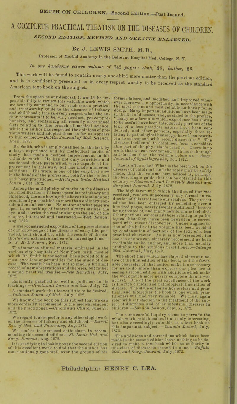 SMITH ON CHILDBEN.-Second Edition-Just Issued. A COMPLETE PRACTICAL TREATISE ON THE DISEASES OF CHILDREN. SECOND EDITION, MEVISED AND GILEA.TLY ENLARGED. By J. LEWIS SMITH, M.D., Professor of Morbid Anatomy in the BeUevue Hospital Med. College, N. T. In one handsome octavo volume of 742 pages: cloth,'%b; leatJier, $6. This work will be found to contain nearly one-third more matter than the previous edition and ,t as confidently presented as in every respect worthy to be received as the standard American text-book on the subject. From the space at onr disposal, it would be im- pos-ible fully to review this valuable work, which we beartily commend to our readers as a practical ami trustworthy guide to the diseases of infancy and childhood ; it is ia every respect what the au- thor represents it to be, viz., succinct, yet compre- hensive, and containing all recently ascertained fact-i relating to this branch of medical science, while the author has respected the opinions of pre- vious writers and adopted them as far as appears to him correct.—Dublin Journal of Med. Science. April, 1S73. Dr. Smith, who ia amply qnalifled for the task by a large experience and by methodical habits of study, has made a decided improvement iu his va.luable work. He has not only rewritten and condensed those parts which were capable of im- provement in this way, but has made numerous additions. His work is one of the very best now in the hands of the profession, both for the student a id busy practitioner.—Miokigan Univ. Medical Journ., Oct. 1S72. Among the multiplicity of works on the diseases and modiflcalionsof disease peculiar to infancy and childhood, the one having the above title stands out )iroralnently as entitled to more than ordinary con- sideration and esteem. No matter at what page we open it, something of Interest always strikes the eye, and carries the reader along to the end of the chapter, interested and instructed.— West. Lancet, Aug. 1872. A well-constructed exposition of the present state of our knowledge of the diseases of early life, per- vaded, as it should be, with the results of the au- thor's own extensive and careful investigations.— N. r Mr.d. Journ., Nov. 1S72. The immense clinical material embraced in the various city hospitals of Now York, with most of which Dr. Smith is connected, has afforded to him most excellent opportunities for the study of dis- ease. The result has been, not so much a brilliant i-ocord of new observations and theories, but rather a sound practical treatise.—New Remedies, July, 1872. Eminently practical as well as judicious in its teachings.—Ciucinnaii Lanctt atid OOs., July, '72. A standard work that leaves little to be desired. — Indiana Journ. of Med., July, 1872. We know of no book on this subject that we can more cordially recommend to the medical student and the practitioner.—Cincinnati Clinic, Juno 20, 1872. We regard it as superior to any other single work on the diseases of infancy and childhood.—Detroit Bev. of Med. and Pharmacy, Aug. 1872. We confess to Increased enthusiasm in recom- mending this second edition.—St. Louis Med. and Surg. Journal, Aug. 1872. It is gratifying in looking over the second edition of this excellent work to find that the author has conacienliously gone well over the ground of his former labors, and modified and improved wher- ever there was an opportunity, in accordance with the most recent and most reliable authority for so doing. Many important additions have been made in the list ol diseases, and, as stated in the preface, many newformulae which experience has shown to be useful have been introduced ; portions of the text of a less practical nature have been cou- deu.'^ed ; and other portions, especially those re- lating to pathological histology, have been rewrit- ten to correspond with recent discoveries. The diseases incidental to childhood form a consider- able part of the physician's practice. There is no work that we can recommend with more thorough satisfaction than the volume before us.—Anier Journal of Si/philography, Oct. 1872. One is often asked What is the best work on the diseases of children ? and the reply may be safely made, that the volume here noticed is, perhaps tlio best single guide that can be obtained in this cownU y.—Richmond and LimisviUe Medical and Surgical Journal, July, 1872. The high favor with which the first edition was received, renders unnecessary any formal intro- duction of this treatise to our readers. The present edit ion has been enlarged by something over a hundred pages, nearly twenty additional diseases being treated of, and many new formulje included. Other portions, especially those relating to palho- Icigical histol'ogy, liave been rewritten to corres- pond with recent discoveries. Undue augmenta- tion of the bulk of the volume has been avoided by condensation of portions of the text of a less practical clm racter. As it is now presented, the book is one we can sincerely recommend as both creditable to the author, and more than usually jirofitable to the studious practitioner.—Chicago Med. Journal, Way, 1872. The short time which has elapsed since our no- tice of the first edition of this book, and the favor- able character of that notice, make it unnecessary for us to do more than exprc.-^s our jileasure at seeing a second edition with additions which make the work much more nearly complete than it was at first. One of the great excellences of the work is the rich clinical and pathological illustration of disease. The style of the author is clear and prac- tical, and altogether tlie book is one which prac- titioners will find very valuable. We must again rel'or with satisfaction to the treatment of the sub- ject of diarrhoea and other intestinal diseases in children.—London Lancet, Sept. 7, 1872. The same careful inquiry seems to pervade the whole work, which makes it not only interesting, but also exceedingly valuable as a text-book on this important subject. — Canada Lancet, July, 1872. The additions and corrections which have been made iu the second edition leave nothing to be de- sired to make a text-book which as authority in tills class of disease is second to none.—Buffalo Med. and Surg. Journal, July, 1872. Philadelphia: HENRY C. LEA.