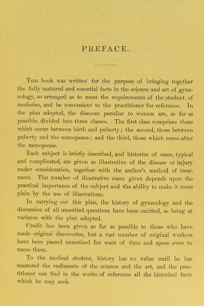 PREFACE. This book was written' for the purpose of bringing together the fully matured and essential facts in the science and art of gyne- cology, so arranged as to meet the requirements of the student of medicine, and be convenient to the practitioner for reference. In the plan adopted, the diseases peculiar to women are, as far as possible, divided into three classes. . The first class comprises those which occur between birth and puberty; the second, those between puberty and the menopause; and the third, those which coma after the menopause. Each subject is briefly described, and histories of cases, typical and complicated, are given as illustrative of the disease or injury under consideration, together -with the author's method of treat- ment. The number of illustrative cases given depends upon the practical importance of the subject and the ability to make it more plain by the use of illustrations. In carrying out this plan, the history of gynecology and the discussion of all unsettled questions have been omitted, as being at variance with the plan adopted. Credit has been given as far as possible to those who have made original discoveries, but a vast number of original workers have been passed unnoticed for want of time and space even to name them. To the medical student, history has no value until he has mastered the rudiments of the science and the art, and the prac- titioner can find in the works of reference all the historical facts which he may seek.