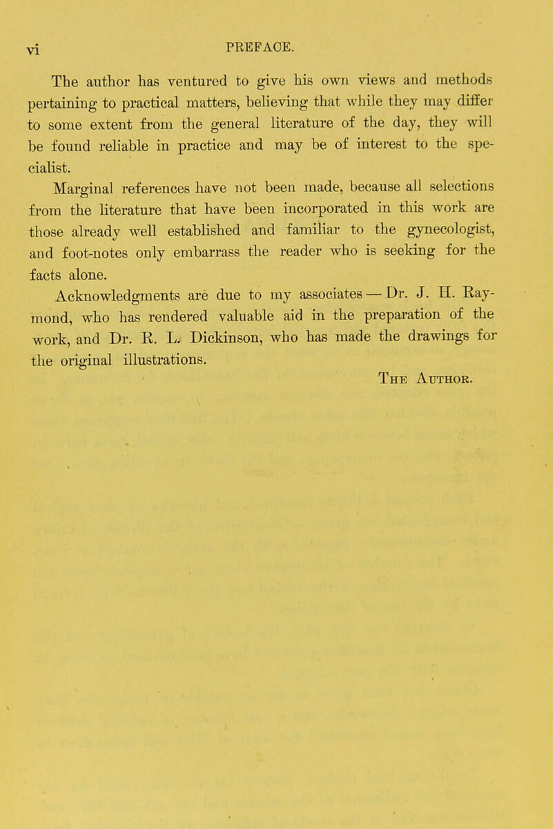 The author has ventured to give his own views and methods pertaining to practical matters, believing that while they may differ to some extent from the general literature of the day, they will be found reliable in practice and may be of interest to the spe- cialist. Marginal references have not been made, because all selections from the literature that have been incorporated in this work are those already well established and faraihar to the gynecologist, and foot-notes only embarrass the reader who is seeking for the facts alone. Acknowledgments are due to my associates — Dr. J. H. Kay- mond, who has rendered valuable aid in the preparation of the work, and Dr. K. L. Dickinson, who has made the drawings for the original illustrations. The Author.