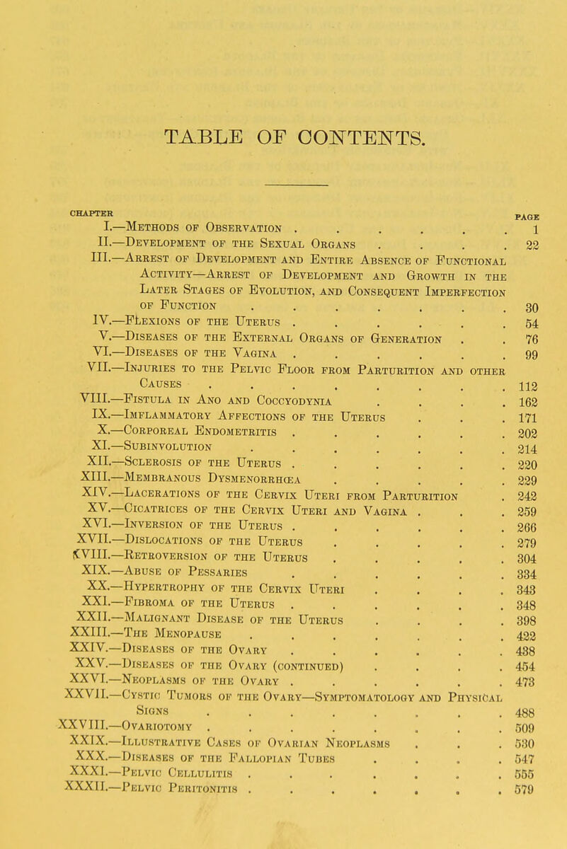 TABLE OF OOE'TENTS. CHAPTER Pj^qj I.—Methods of Observation ...... i II.—Development of the Sexual Organs . . . .22 III. —Arrest of Development and Entire Absence of Functional Activity—Arrest of Development and Growth in the Later Stages of Evolution, and Consequent Imperfection OF Function , . . . . . .30 IV. —FLEXIONS OF the Uterus . . , . . .54 v.—Diseases of the External Organs of Generation . . 76 VI.—Diseases of the Vagina . . . . . .99 Vll.—Injuries to the Pelvic Floor from Parturition and other Causes ........ 112 VIII.—Fistula in Ano and Coccyodynia . . . .163 IX.—Imflammatory Affections of the Uterus . . . 171 X.—Corporeal Endometritis ...... 202 XI.—Subinvolution ....... 214 XII.—Sclerosis of the Uterus ...... 220 XIII. —Membranous Dysmenorrhcea ..... 229 XIV. —Lacerations of the Cervix Uteri from Parturition . 242 XV.—Cicatrices of the Cervix Uteri and Vagina . . .259 XVI.—Inversion of the Uterus ...... 266 XVII.—Dislocations of the Uterus ..... 279 (CVIII.—Retroversion of the Uterus ..... 304 XIX.—Abuse of Pessaries ...... 834 XX.—Hypertrophy of the Cervix Uteri . . . .343 XXI.—Fibroma of the Uterus ...... 348 XXII.—Malignant Disease of the Uterus . . . .398 XXIII. —The Menopause ....... 422 XXIV. —Diseases of the Ovary ...... 438 XXV.—Diseases of the Ovary (continued) .... 454 XXVI.—Neoplasms of the Ovary ...... 473 XXVII.—Cystic Tumors of the Ovary—Symptomatology and Physical Signs 488 XXVIII.—Ovariotomy ........ 509 XXIX.—Illustrative Cases of Ovarian Neoplasms . . . 580 XXX.—Diseases of the Fallopian Tubes .... 547 XXXI.—Pelvic Cellulitis . . . ... .555 XXXII.—Pelvic Peritonitis . . . . . . .579