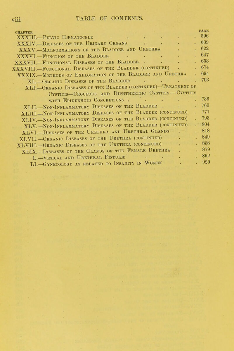 CHAPTER PAGE XXXIII. —Pelvic Hematocele . . . • • .596 XXXIV. —Diseases of the Urinary Organs . . . .609 XXXV.—Malkormations of the Bladder and Urethra . . 622 XXXVL—Function of the Bladder . . • • .647 XXXVII.—Functional Diseases of the Bladder . . . .653 XXXVIII.—Functional Diseases of the Bladder (continued) . . 674 XXXIX.—Methods of Exploration of the Bladder and Urethra . 694 XL.—Organic Diseases of the Bladder .... 703 XLI.—Organic Diseases of the Bladder (continued)—Treatment of Cystitis—Croupous and Diphtheritic Cystitis — Cystitis WITH Epidermoid Concretions ..... 736 XLII.—Non-Inflammatory Diseases of the Bladder . . .760 XLIII.—Non-Inflammatory Diseases of the Bladder (continued) . 777 XLIV.—Non-Inflammatory Diseases of the Bladder (continued) . 793 XLV.—Non-Inflammatory Diseases of the Bladder (continued) . 804 XLVI. Diseases op the Urethra and Urethral Glands . . 818 XLVII.—Organic Diseases of the Urethra (continued) . . 849 XLVlll.—Organic Diseases of the Urethra (continued) . . 868 XLIX.—Diseases of the Glands of the Female Urethra . . 879 Vesical and Urethral Fistula .... 892 LI.—Gynecology as related to Insanity in Women . . 929