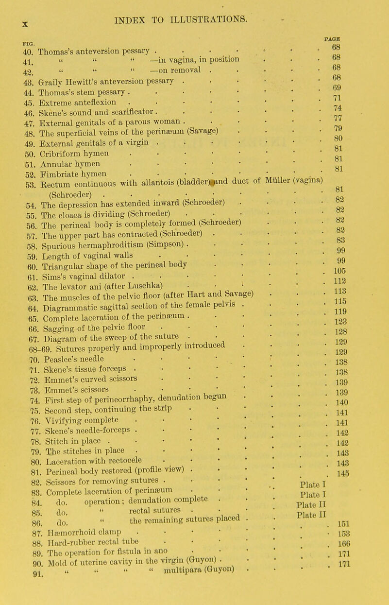 PIG. 40. 41. 42. 43. 44. 45. 46. 47. 48. 49. 50. 51. 52. 54. 55. 56. 57. 58. 59. 60. 61. 62. 63. 64. 65. 66. 67. 68- 70. 71. 72. 73. 74. 75. 76. 77. 78. 79. 80. 81. 82, 83, 84, 85 87. 88. 89, 90 91 Thomas's anteversion pessary . . • • II «  —in vagina, in position    —on removal . Graily Hewitt's anteversion pessary . Thomas's stem pessary. . • • Extreme anteflexion . . • • Skene's sound and scarificator. External genitals of a parous woman . The superficial veins of the perinaeum (Savage) External genitals of a virgin . Cribriform hymen . . . • Annular hymen . . • • Fimbriate hymen . • • • Rectum continuous with allantois (bladder)i^nd duct of (Schroeder) . . • • ■ The depression has extended inward (Schroeder) The cloaca is dividing (Schroeder) The perineal body is completely formed (Schroeder) The upper part has contracted (Schroeder) Spurious hermaphroditism (Simpson). Length of vaginal walls Triangular shape of the perineal body Sims's vaginal dilator . . The levator ani (after Luschka) The muscles of the pelvic floor (after Hart and Savage) Diagrammatic sagittal section of the female pelvis Complete laceration of the periniEum . Sagging of the pelvic floor Diagram of the sweep of the suture . -69. Sutures properly and improperly introduced Peaslee's needle Skene's tissue forceps . Emmet's curved scissors Emmet's scissors First step of perineorrhaphy, denudation begun , Second step, continuing the strip , Vivifying complete , Skene's needle-forceps . . Stitch in place . • • • . The stitches in place . Laceration with rectocele Perineal body restored (profile view) . Scissors for removing sutures . Complete laceration of perinajum do. operation; denudation complete ^lo.  rectal sutures . ,lo  the remaining sutures placed Ha'morrhoid clamp Hard-rubber rectal tube The operation for fistula in ano Moid of uterine cavity in the virgin (Guyon) ,i »   multipara (Guyon) Miiller (vagina) PAGE 68 68 68 68 69 71 74 77 79 80 81 81 81 81 82 82 82 82 88 99 99 105 112 113 115 119 123 128 129 129 138 138 139 139 140 141 141 142 142 143 143 145 Plate I Plate I Plate II Plate II 151 153 166 171 171
