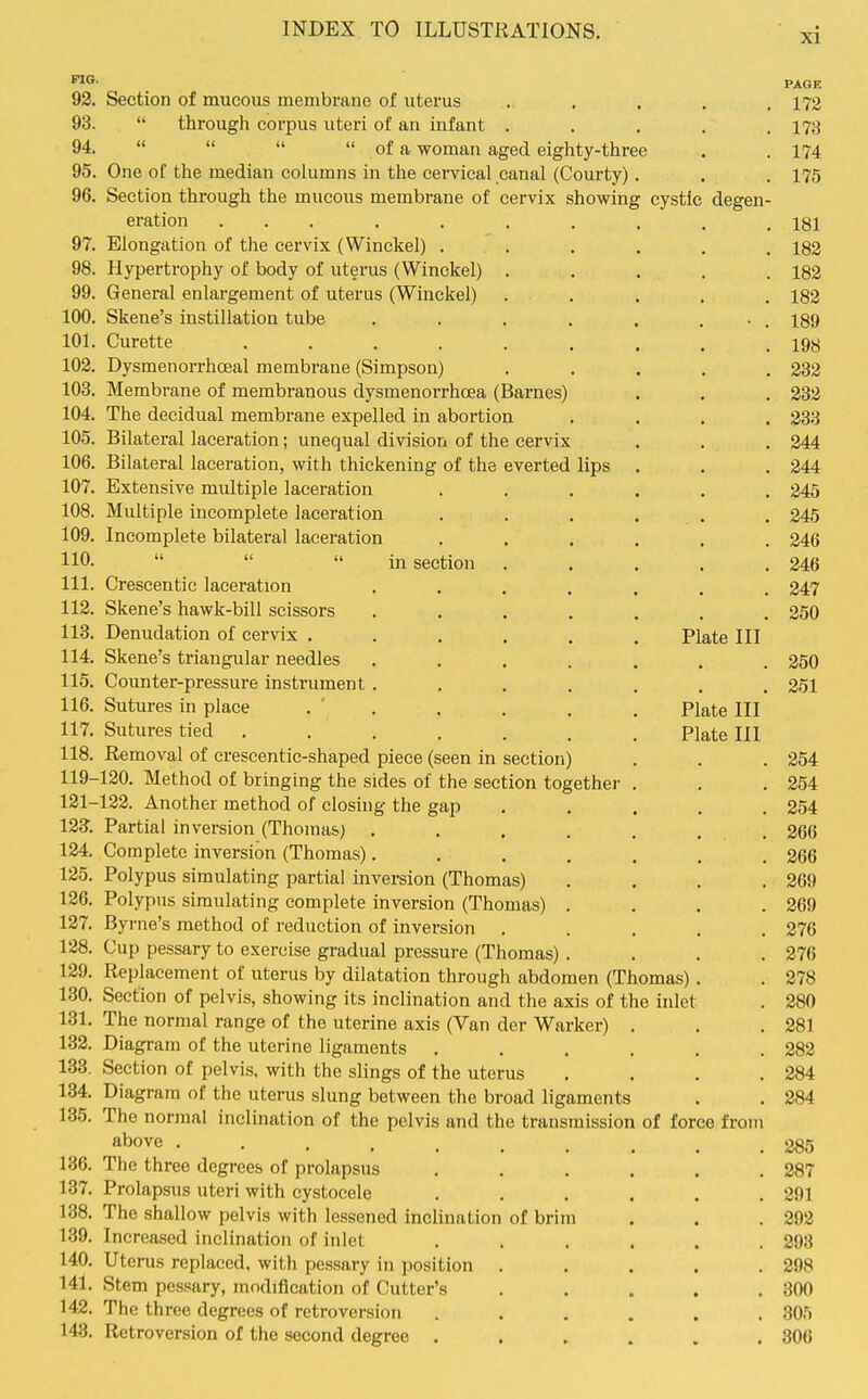 PAGE 92. Section of mucous membrane of uterus ..... 172 93.  through corpus uteri of an infant . . . . .178 94.     of a woman aged eighty-three . . 174 95. One of the median columns in the cervical canal (Courty) . . . 175 96. Section through the mucous membrane of cervix showing cystic degen- eration ... . , . . , . , 181 97. Elongation of the cervix (Winckel) ...... 182 98. Hypertrophy of body of uterus (Winckel) ..... 182 99. General enlargement of uterus (Winckel) . . . . . 182 100. Skene's instillation tube . . . . . ... 189 101. Curette ......... 198 102. Dysmenorrhceal membrane (Simpson) ..... 232 103. Membrane of membranous dysmenorrhcea (Barnes) . . . 282 104. The decidual membrane expelled in abortion .... 233 105. Bilateral laceration; unequal division of the cervix . . . 244 106. Bilateral laceration, with thickening of the everted lips . . . 244 107. Extensive multiple laceration ...... 245 108. Multiple incomplete laceration . . . , . . 245 109. Incomplete bilateral laceration ...... 246 110-    in section . . . . .246 111. Crescentic laceration ....... 247 112. Skene's hawk-bill scissors ....... 250 113. Denudation of cervix ...... Plate III 114. Skene's triangular needles ....... 250 115. Counter-pressure instrument ....... 251 116. Sutures in place . ' . . . . . Plate III 117. Sutures tied ....... Plate III 118. Removal of crescentic-shaped piece (seen in section) . . . 254 119-120. Method of bringing the sides of the section together . . .254 121-122. Another method of closuig the gap ..... 254 123^. Partial inversion (Thomas) . . , . . ... 266 124. Complete inversion (Thomas)....... 266 125. Polypus simulating partial inversion (Thomas) . . . .269 126. Polypus simulating complete inversion (Thomas) . . . .269 127. Byrne's method of reduction of inversion ..... 276 128. Cup pessary to exercise gradual pressure (Thomas) . . . .276 129. Replacement of uterus by dilatation through abdomen (Thomas). . 278 130. Section of pelvis, showing its inclination and the axis of the inlet . 280 131. The normal range of the uterine axis (Van der Warker) . . .281 132. Diagram of the uterine ligaments ...... 282 133. Section of pelvis, with the slings of the uterus . . . .284 134. Diagram of the uterus slung between the broad ligaments . . 284 135. The normal inclination of the pelvis and the transmission of force from above 285 136. The three degrees of prolapsus ...... 287 137. Prolapsus uteri with cystocele . . . . . .291 138. The shallow pelvis with lessened inclination of brim . . .292 139. Increased inclination of inlet . . . . . .298 140. Uterus replaced, with pessary in position ..... 298 141. Stem pessary, modification of Cutter's . . . . .300 142. The three degrees of retroversion ...... 305 143. Retroversion of the second degree . . . . . .306