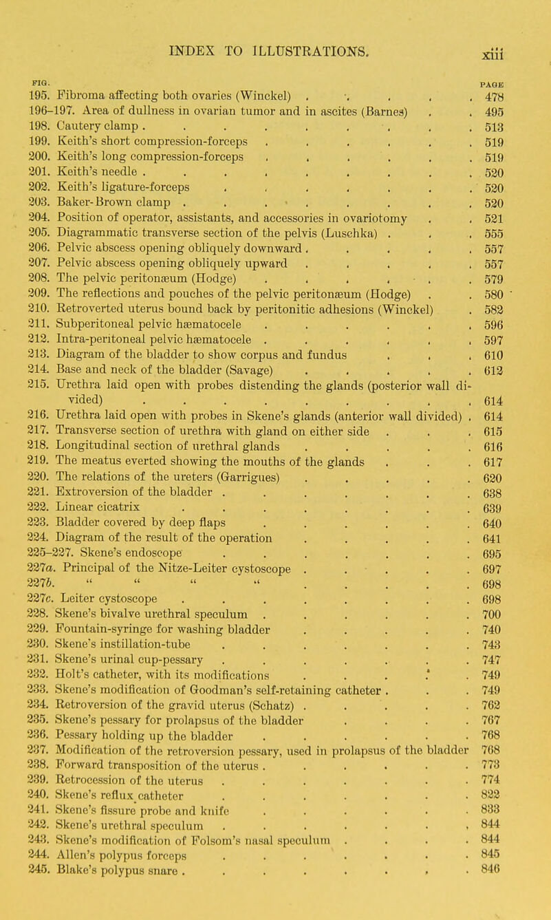 PAGE I 195. Fibroma affecting both ovaries (Winelcel) 478 ■ 196-197. Area of dullness in ovarian tumor and in ascites (Barneg) , . 495 ' 198. Cautery clamp. . . . . , , , . 513 1 199. Keith's short compression-forceps ...... 519 ! 200. Keith's long compression-forceps , . . . . . 519 j 201. Keith's needle ......... 530 j 202. Keith's ligature-forceps . , , , . . . 520 | 203. Baker-Brown clamp . . . ■ , . . . , 520 304. Position of operator, assistants, and accessories in ovariotomy . . 521 205. Diagrammatic transverse section of the pelvis (Luschka) . . . 555 206. Pelvic abscess opening obliquely downward ..... 557 i 207. Pelvic abscess opening obliquely upward ..... 557 208. The pelvic peritonaeum (Hodge) . . . , . . 579 1 209. The reflections and pouches of the pelvic peritonaeum (Hodge) . . 580 ' i 210. Retroverted uterus bound back by peritonitic adhesions (Winckel) . 582 , 211. Subperitoneal pelvic haematocele ...... 596 j 212. Inti-a-peritoneal pelvic hematocele 597 i 218. Diagram of the bladder to show corpus and fundus . . . 610 ' 214. Base and neck of the bladder (Savage) ..... 613 j 315. Urethra laid open with probes distending the glands (posterior wall di- I vided) ......... 614 ! 216. Urethra laid open with probes in Skene's glands (anterior wall divided) . 614 \ 317. Transverse section of urethra with gland on either side . . .615 ; 218. Longitudinal section of urethral glands ..... 616 \ 219. The meatus everted showing the mouths of the glands . . . 617 ! 220. The relations of the ureters (Garrigues) ..... 620 i 231. Extroversion of the bladder . . . , . , . 638 i 333. Linear cicatrix ........ 639 ] 333. Bladder covered by deep flaps ...... 640 i 324. Diagram of the result of the operation ..... 641 ! 225-227. Skene's endoscope ....... 695 \ 327a. Principal of the Nitze-Leiter cystoscope . . . . . 697 237&.  « » »< g93 227c. Leiter cystoscope ........ 698 228. Skene's bivalve urethral speculum ...... 700 239. Fountain-syringe for washing bladder ..... 740 j 3.30. Skene's instillation-tube ....... 743 j 331. Skene's urinal cup-pessary ....... 747 j 233. Holt's catheter, with its modifications ....*. 749 j 333. Skene's modification of Goodman's self-retaining catheter . . . 749 ; 334. Retroversion of the gravid uterus (Schatz) . . . . .762 : 335. Skene's pessary for prolapsus of the bladder .... 767 336. Pessary holding up the bladder 768 237. Modification of the retroversion pessary, used in prolapsus of the bladder 768 < 238. Forward transposition of the utenis ...... 773 1 2.39. Retrocession of the uterus ....... 774 \ 240. Skene's reflux_ catheter . . . . . . .822 241. Skene's fissure probe and knife ...... 833 243. Skene's urethral speculum ....... 844 343. Skene's modification of Folsom's nasal speculum .... 844 244. Allen's polypus forceps . . . . . • .845 245. Blake's polypus snare ........ 846 ,