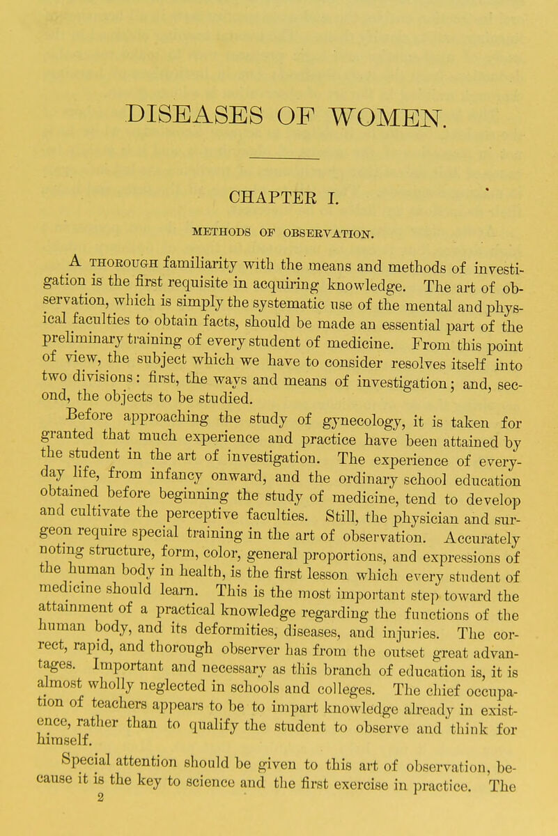 DISEASES OF WOMEN. CHAPTER I. METHODS OF OBSERVATION. A THOROUGH familiarity with the means and methods of investi- gation is the first requisite in acquiring knowledge. The art of ob- servation, which is simply the systematic use of the mental and phys- ical faculties to obtain facts, should be made an essential part of the preliminary training of every student of medicine. From this point of view, the subject which we have to consider resolves itself into two divisions: first, the ways and means of investigation; and, sec- ond, the objects to be studied. Before approaching the study of gynecology, it is taken for granted that much experience and practice have been attained by the student in the art of investigation. The experience of every- day life, from infancy onward, and the ordinary school education obtamed before beginning the study of medicine, tend to develop and cultivate the perceptive faculties. Still, the physician and sur- geon require special training in the art of observation. Accurately noting structure, form, color, general projjortions, and expressions of the human body in health, is the first lesson which every student of medicine should learn. This is the most important step towai'd the attainment of a practical knowledge regarding the functions of the human body, and its deformities, diseases, and injuries. Tlie cor- rect, rapid, and thorough observer has from the outset great advan- tages. Important and necessary as this branch of education is, it is almost wholly neglected in schools and colleges. The chief occupa- tion of teachers appeai-s to be to impart knowledge already in exist- ence, rather than to qualify the student to observe and think for himself. Special attention should be given to this art of observation, be- cause it is the key to science and the first exercise in practice. The