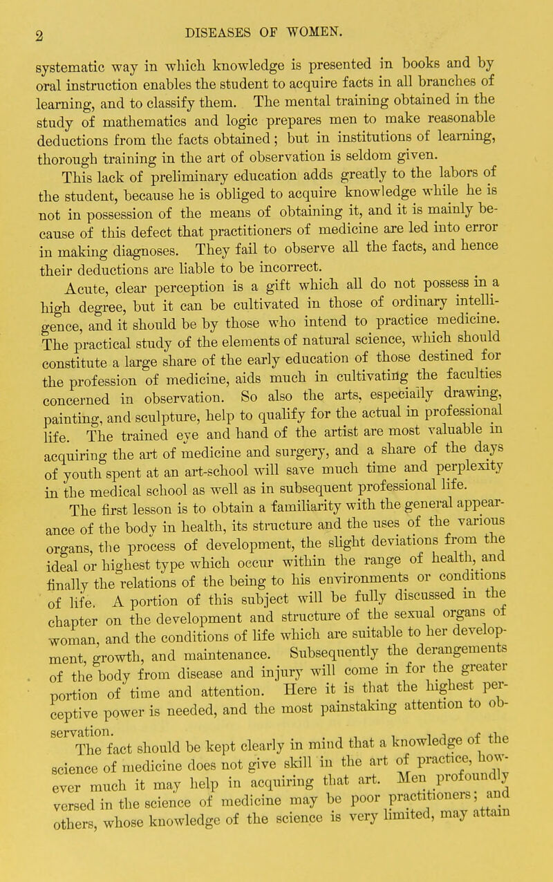 systematic way in whicli knowledge is presented in books and by oral instruction enables the student to acquire facts in all branches of learning, and to classify them. The mental training obtained in the study of mathematics and logic prepares men to make reasonable deductions from the facts obtained ; but in institutions of learning, thorough training in the art of observation is seldom given. This lack of preliminary education adds greatly to the labors of the student, because he is obliged to acquire knowledge while he is not in possession of the means of obtaining it, and it is mainly be- cause of this defect that practitioners of medicine are led into error in makmg diagnoses. They fail to observe aU the facts, and hence their deductions are liable to be incorrect. Acute, clear perception is a gift which aU do not possess in a high degree, but it can be cultivated in those of ordinary intelli- gence, and it should be by those who intend to practice medicine. The practical study of the elements of natural science, which should constitute a large share of the early education of those destined for the profession of medicine, aids much in cultivating the faculties concerned in observation. So also the arts, especially drawmg, painting, and sculpture, help to qualify for the actual in professional life. The trained eye and hand of the artist are most valuable m acquiring the art of medicine and surgery, and a share of the days of youth spent at an art-school will save much time and perplexity in the medical school as well as in subsequent professional life. The first lesson is to obtain a familiarity with the general appear- ance of the bodv in health, its stractiire and the uses of the various organs, the process of development, the slight deviations from the ideal or hi^rhest type which occur within the range of healtli, and finally the°relations of the being to his environments or conditions of life A portion of this subject will be fully discussed m the chapter on the development and structure of the sexual organs of woman, and the conditions of life which are suitable to her develop- ment growth, and maintenance. Subsequently the derangements of the body from disease and injury will come in for the greater portion of time and attention. Here it is that the highest per- ceptive power is needed, and the most painstaking attention to ob- servatwn.^^^ should be kept clearly in mind that a knowledge of the science of medicine does not give skill in the art of practice, how- ever much it may help in acquiring that art. Men profoundly versed in the science of medicine may be poor practitioners; and others, whose knowledge of the science is very limited, may attam