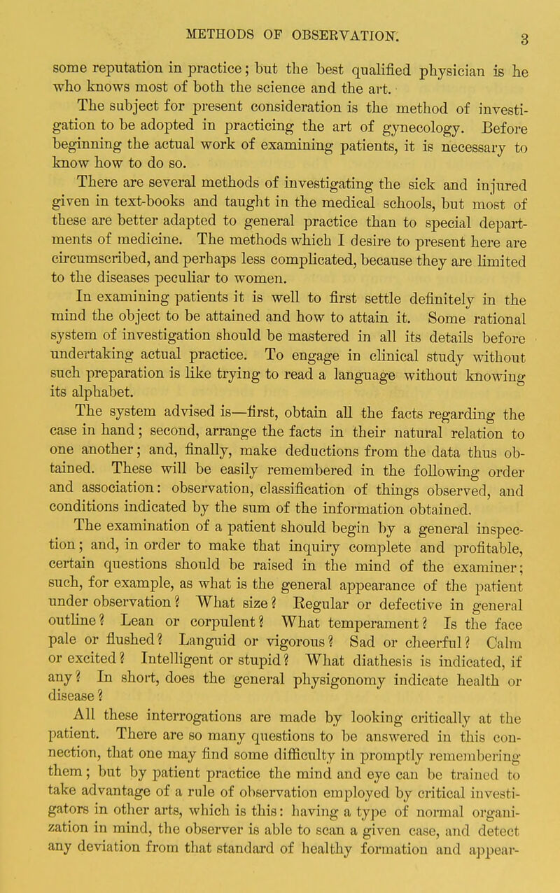 some reputation in practice; but the best qualified physician is he who knows most of both the science and the art. The subject for present consideration is the method of investi- gation to be adopted in practicing the art of gynecology. Before beginning the actual work of examining patients, it is necessary to know how to do so. There are several methods of investigating the sick and injured given in text-books and taught in the medical schools, but most of these are better adapted to general practice than to special depart- ments of medicine. The methods which I desire to present here are circumscribed, and perhaps less complicated, because they are limited to the diseases peculiar to women. In examining patients it is well to first settle definitely in the mind the object to be attained a,nd how to attain it. Some rational system of investigation should be mastered in all its details before undertaking actual practice. To engage in clinical study without such preparation is like trying to read a language without knowing its alphabet. The system advised is—first, obtain all the facts regarding the case in hand; second, arrange the facts in their natural relation to one another; and, finally, make deductions from the data thus ob- tained. These will be easily remembered in the following order and association: observation, classification of things observed, and conditions indicated by the sum of the information obtained. The examination of a patient should begin by a general inspec- tion ; and, in order to make that inquiry complete and profitable, certain questions should be raised in the mind of the examiner; such, for example, as what is the general appearance of the patient under observation ? What size ? Kegular or defective in general outline? Lean or corpulent? What temperament? Is the face pale or flushed? Languid or vigorous? Sad or cheerful? Calm or excited? Intelhgent or stupid? What diathesis is indicated, if any? In short, does the general physigonomy indicate health or disease ? All these interrogations are made by looking critically at the patient. There are so many questions to be answered in this con- nection, that one may find some difficulty in promptly remembering them; but by patient practice the mind and eye can be trained to take advantage of a rule of observation employed by critical investi- gators in other arts, which is this: having a type of nonnal organi- zation in mind, the observer is able to scan a given case, and detect any deviation from that standai'd of healthy formation and appear-