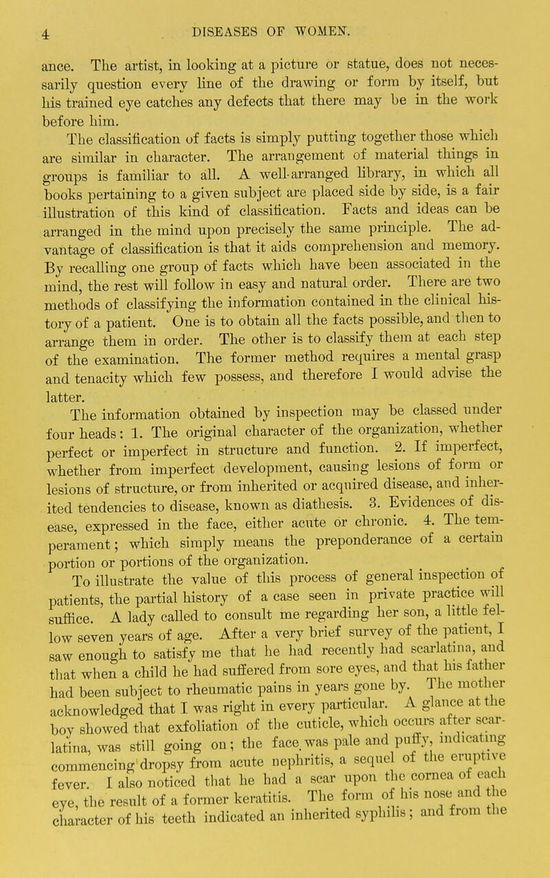 ance. The artist, in looking at a picture or statue, does not neces- sarily question every line of the drawing or form by itself, but his trained eye catches any defects that there may be in the work before him. The classification of facts is simply putting together those which are similar in character. The arrangement of material things in groups is familiar to all. A well-arranged library, in which all books pertaining to a given subject are placed side by side, is a fair illustration of this kind of classification. Facts and ideas can be arranged in the mind upon precisely the same principle. The ad- vantage of classification is that it aids comprehension and memory. By recalling one group of facts which have been associated in the mind, the rest will follow in easy and natural order. There are two methods of classifying the information contained in the clinical his- tory of a patient. One is to obtain all the facts possible, and then to arrange them in order. The other is to classify them at each step of the examination. The former method requires a mental grasp and tenacity which few possess, and therefore I would advise the latter. The information obtained by inspection may be classed under four heads: 1. The original character of the organization, whether perfect or imperfect in structure and function. 2. If imperfect, whether from imperfect development, causing lesions of foi-m or lesions of structure, or from inherited or acquired disease, and inher- ited tendencies to disease, known as diathesis. 3. Evidences of dis- ease, expressed in the face, either acute or chronic. 4. The tem- perament; which simply means the preponderance of a certain portion or portions of the organization. To illustrate the value of this process of general inspection of patients, the partial history of a case seen in private practice will suffice. A lady called to consult me regarding her son, a little fel- low seven years of age. After a very brief survey of the patient, I saw enough to satisfy me that he had recently had scarlatina, and that when a child he had suffered from sore eyes, and that his father had been subject to rheumatic pains in years gone by. The mother acknowledged that I was right in every particular. A glance at the boy showed that exfoliation of the cuticle, which occurs after scar- latina, was still going on; the face was pale and puffy, indicating commencing dropsy from acute nephritis, a sequel of the eruptive fever. I also noticed that he had a scar upon the cornea of each eye, the result of a former keratitis. The form of his nose and the character of his teeth indicated an inherited sypluhs; and from the