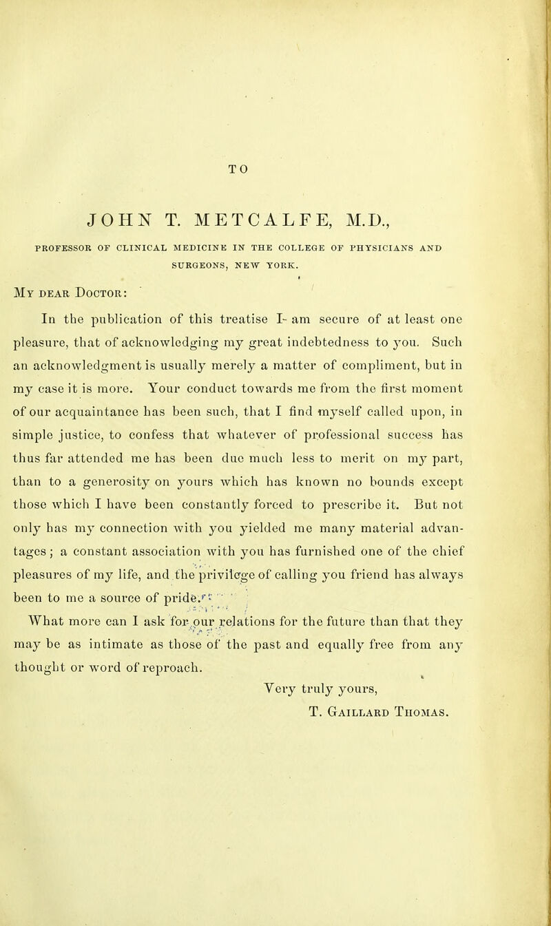 TO JOHN T. METCALFE, M.D., PROFESSOR OF CLINICAL MEDICINE IN THE COLLEGE OF PHYSICIANS AND SURGEONS, NEW YORK. My dear Doctor: In the publication of this treatise I- am secure of at least one pleasure, that of acknowledging my great indebtedness to you. Such an acknowledgment is usually merely a matter of compliment, but in my case it is more. Your conduct towards me from the first moment of our acquaintance has been such, that I find myself called upon, in simple justice, to confess that whatever of professional success has thus far attended me has been due much less to merit on m}r part, than to a generosity on yours which has known no bounds except those which I have been constantly forced to prescribe it. But not only has my connection with you yielded me many material advan- tages; a constant association with you has furnished one of the chief pleasures of my life, and the privilege of calling you friend has always been to me a source of pride.'1' '**' ' What more can I ask for-pur relations for the future than that they may be as intimate as those of the past and equally free from any thought or word of reproach. Very truly yours, T. Gaillard Thomas.