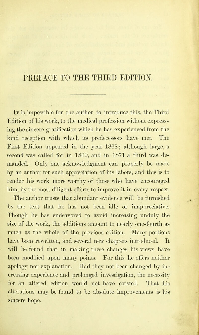 PREFACE TO THE THIRD EDITION. It is impossible for the author to introduce this, the Third Edition of his work, to the medical profession without express- ing the sincere gratification which he has experienced from the kind reception with which its predecessors have met. The First Edition appeared in the year 1868; although large, a second was called for in 1869, and in 1871 a third was de- manded. Only one acknowledgment can properly be made by an author for such appreciation of his labors, and this is to render his work more worthy of those who have encouraged him, by the most diligent efforts to improve it in every respect. The author trusts that abundant evidence will be furnished by the text that he has not been idle or inappreciative. Though he has endeavored to avoid increasing unduly the size of the work, the additions amount to nearly one-fourth as much as the whole of the previous edition. Many portions have been rewritten, and several new chapters introduced. It will be found that in making these changes his views have been modified upon many points. For this he offers neither apology nor explanation. Had they not been changed by in- creasing experience and prolonged investigation, the necessity for an altered edition would not have existed. That his alterations may be found to be absolute improvements is his sincere hope.