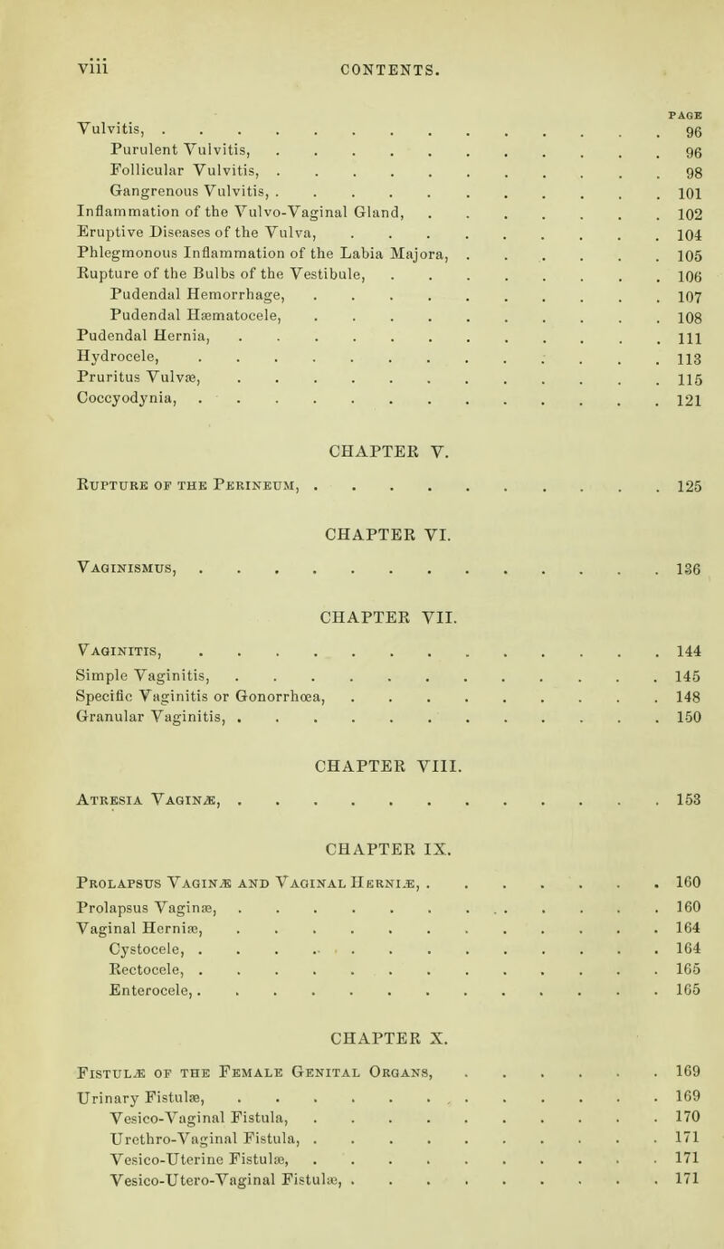 PAGE Vulvitis, 96 Purulent Vulvitis, 96 Follicular Vulvitis, . 98 Gangrenous Vulvitis, ........... 101 Inflammation of the Vulvo-Vaginal Gland, 102 Eruptive Diseases of the Vulva, 104 Phlegmonous Inflammation of the Labia Majora, 105 Eupture of the Bulbs of the Vestibule, 106 Pudendal Hemorrhage, 107 Pudendal Hematocele, 108 Pudendal Hernia, m Hydrocele, 113 Pruritus Vulva?, ............ 115 Coccyodynia, 121 CHAPTEK V. Eupture of the Perineum, 125 CHAPTEE VI. Vaginismus, 136 CHAPTEE VII. Vaginitis, 144 Simple Vaginitis, 145 Specific Vaginitis or Gonorrhoea, 148 Granular Vaginitis, 150 CHAPTEE VIII. Atresia Vaginae, 153 CHAPTEE IX. Prolapsus Vaginae and Vaginal IIerni.e, . . . . . . 160 Prolapsus Vagina?, 160 Vaginal Hernia?, ............ 164 Cystocele 164 Eectocele, . . . . .... . . . . . . 165 Enterocele, 165 CHAPTEE X. Fistula of the Female Genital Organs, 169 Urinary Fistulas, , 169 Vesico-Vaginal Fistula, 170 Urethro-Vaginal Fistula, 171 Vesico-Uterine Fistula?, 171 Vesico-Utero-Vaginal Fistula?, 171