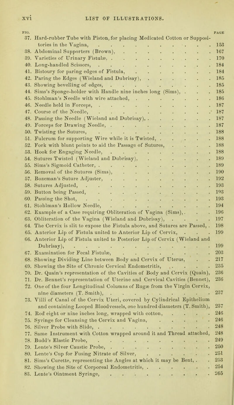 FIG. PAGE 37. Hard-rubber Tube with Piston, for placing Medicated Cotton or Supposi- tories in the Vagina, . . 153 38. Abdominal Supporters (Brown), 167 39. Varieties of Urinary Fistulse. . . . ... . . . . 170 40. Long-handled Scissors, 184 41. Bistoury for paring edges of Fistula, 184 42. Paring the Edges (Wieland and Dubrisay), 185 43. Showing bevelling of edges, 185 44. Sims's Sponge-holder with Handle nine inches long (Sims), . . . 185 45. Stohlman's Needle with wire attached, ....... 186 46. Needle held in Forceps, 187 47. Course of the Needle, -187 48. Passing the Needle (Wieland and Dubrisay), 187 49. Forceps for Drawing Needle, 187 50. Twisting the Sutures, 188 51. Fulcrum for supporting Wire while it is Twisted, 188 52. Fork with blunt points to aid the Passage of Sutures, .... 188 53. Hook for Engaging Needle, 188 54. Sutures Twisted (Wieland and Dubrisay), 189 55. Sims's Sigmoid Catheter, 189 56. Kemoval of the Sutures (Sims), 190 57. Bozeman's Suture Adjuster, . 192 58. Sutures Adjusted, 193 59. Button being Passed 193 60. Passing the Shot, 193 61. Stohlman's Hollow Needle, 194 62. Example of a Case requiring Obliteration of Vagina (Sims),. . . 196 63. Obliteration of the Vagina (Wieland and Dubrisay), .... 197 64. The Cervix is slit to expose the Fistula above, and Sutures are Passed, . 198 65. Anterior Lip of Fistula united to Anterior Lip of Cervix, . . . 199 66. Anterior Lip of Fistula united to Posterior Lip of Cervix (Wieland and Dubrisay), . 199 67. Examination for Fecal Fistula?, 203 68. Showing Dividing Line between Body and Cervix of Uterus, . . 217 69. Showing the Site of Chronic Cervical Endometritis, , . . . . 235 70. Dr. Quain's representation of the Cavities of Body and Cervix (Quain), 236 71. Dr. Bennet's representation of Uterine and Cervical Cavities (Bennet), 236 72. One of the four Longitudinal Columns of Ruga? from the Virgin Cervix, nine diameters (T. Smith), 237 73. Villi of Canal of the Cervix Uteri, covered by Cylindrical Epithelium and containing Looped Bloodvessels, one hundred diameters (T. Smith), 237 74. Rod eight or nine inches long, wrapped with cotton, .... 246 75. Syringe for Cleansing the Cervix and Vagina, ..... 246 76. Silver Probe with Slide 248 77. Same Instrument with Cotton wrapped around it and Thread attached, 248 78. Budd's Elastic Probe, 249 79. Lente's Silver Caustic Probe, 250 80. Lente's Cup for Fusing Nitrate of Silver, 251 81. Sims's Curette, representing the Angles at which it may be Bent, . . 253 82. Showing the Site of Corporeal Endometritis, ...... 254 83. Lente's Ointment Syringe, 265