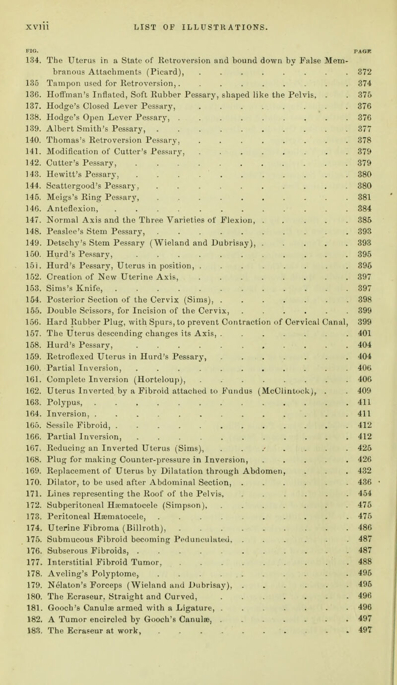 FIG. PAGE 134. The Uterus in a State of Retroversion and bound down by False Mem- branous Attachments (Picard), 372 135 Tampon used for Retroversion,. . 374 136. Hoffman's Inflated, Soft Rubber Pessary, shaped like the Pelvis, . . 375 137. Hodge's Closed Lever Pessary, 376 138. Hodge's Open Lever Pessary, 376 139. Albert Smith's Pessary, 377 140. Thomas's Retroversion Pessary, 378 141. Modification of Cutter's Pessary, 379 142. Cutter's Pessary, 379 143. Hewitt's Pessary, 380 144. Scattergood's Pessary, 380 145. Meigs's Ring Pessary, 381 146. Anteflexion, 384 147. Normal Axis and the Three Varieties of Flexion, ..... 385 148. Peaslee's Stem Pessary, 393 149. Detschy's Stem Pessary (Wieland and Dubrisay), ..... 393 150. Hurd's Pessary, 395 151. Hurd's Pessary, Uterus in position, ........ 396 152. Creation of New Uterine Axis, 397 153. Sims's Knife, 397 154. Posterior Section of the Cervix (Sims), . 398 155. Double Scissors, for Incision of the Cervix, 399 156. Hard Rubber Plug, with Spurs, to prevent Contraction of Cervical Canal, 399 157. The Uterus descending changes its Axis, ....... 401 158. Hurd's Pessary, 404 159. Retroflexed Uterus in Hurd's Pessary, 404 160. Partial Inversion, 406 161. Complete Inversion (Horteloup), 406 162. Uterus Inverted by a Fibroid attached to Fundus (McClintoek^, . . 409 163. Polypus, 411 164. Inversion, ............. 411 165. Sessile Fibroid, 412 166. Partial Inversion, 412 167. Reducing an Inverted Uterus (Sims), ../.... 425 168. Plug for making Counter-pressure in Inversion, ..... 426 169. Replacement of Uterus by Dilatation through Abdomen, . . . 432 170. Dilator, to be used after Abdominal Section, ...... 436 • 171. Lines representing the Roof of the Pelvis, ...... 454 172. Subperitoneal Ha?matocele (Simpson) 475 173. Peritoneal Hematocele, 475 174. Uterine Fibroma (Billroth), 486 175. Submucous Fibroid becoming Pedunculated, ...... 487 176. Subserous Fibroids, 487 177. Interstitial Fibroid Tumor, .488 178. Aveling's Polyptome, . . . 495 179. Nelatom's Forceps (Wieland and Dubrisay), 495 180. The Ecraseur. Straight and Curved, 496 181. Gooch's Canulse armed with a Ligature, 496 182. A Tumor encircled by Gooch's Canulse, 497 183. The Ecraseur at work, . . . . . . . . .497