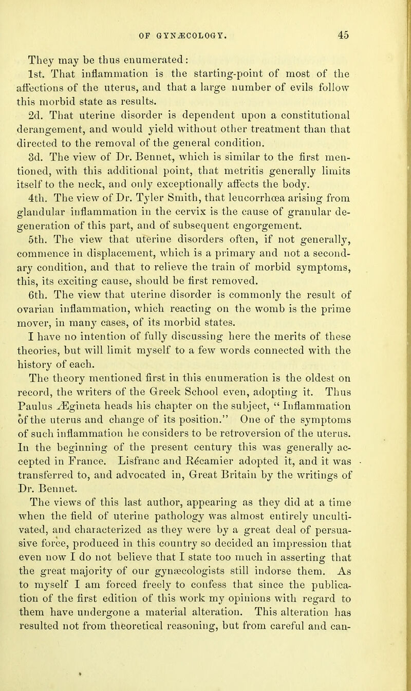 They may be thus enumerated: 1st, That inflammation is the starting-point of most of the affections of the uterus, and that a large number of evils follow this morbid state as results. 2d. That uterine disorder is dependent upon a constitutional derangement, and would yield without other treatment than that directed to the removal of the general condition. 3d. The view of Dr. Bennet, which is similar to the first men- tioned, with this additional point, that metritis generally limits itself to the neck, and only exceptionally affects the body. 4th. The view of Dr. Tyler Smith, that leucorrhoea arising from glandular inflammation in the cervix is the cause of granular de- generation of this part, and of subsequent engorgement. 5th. The view that uterine disorders often, if not generally, commence in displacement, which is a primary and not a second- ary condition, and that to relieve the train of morbid symptoms, this, its exciting cause, should be first removed. 6th. The view that uterine disorder is commonly the result of ovarian inflammation, which reacting on the womb is the prime mover, in many cases, of its morbid states. I have no intention of fully discussing here the merits of these theories, but will limit myself to a few words connected with the history of each. The theory mentioned first in this enumeration is the oldest on record, the writers of the Greek School even, adopting it. Thus Paulns JEgineta heads his chapter on the subject,  Inflammation 6fthe uterus and change of its position. One of the symptoms of such inflammation he considers to be retroversion of the uterus. In the beginning of the present century this was generally ac- cepted in France. Lisfrauc and Ee'camier adopted it, and it was transferred to, and advocated in, Great Britain by the writings of Dr. Bennet. The views of this last author, appearing as they did at a time when the field of uterine pathology was almost entirely unculti- vated, and characterized as they were by a great deal of persua- sive force, produced in this country so decided an impression that even now I do not believe that I state too much in asserting that the great majority of our gynaecologists still indorse them. As to myself I am forced freely to confess that since the publica- tion of the first edition of this work my opinions with regard to them have undergone a material alteration. This alteration has resulted not from theoretical reasoning, but from careful and can-