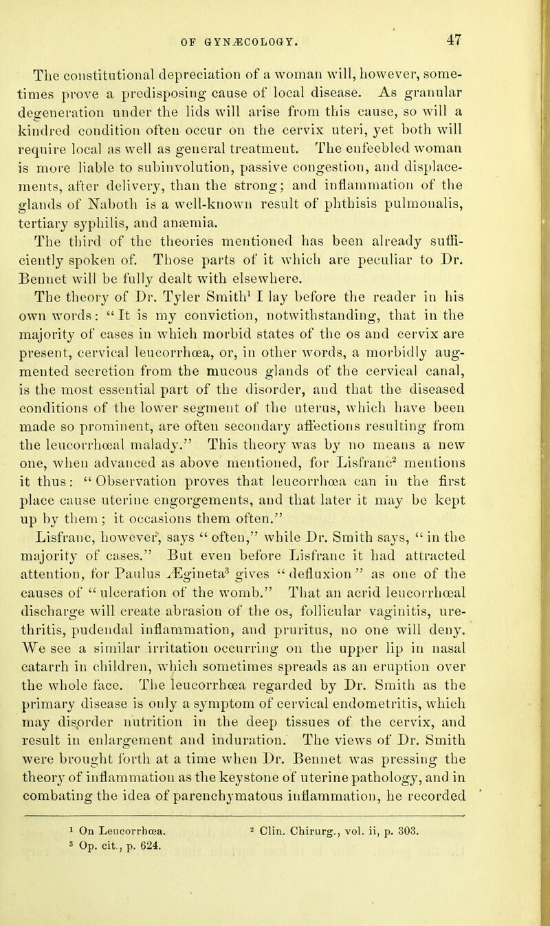 The constitutional depreciation of a woman will, however, some- times prove a predisposing cause of local disease. As granular degeneration under the lids will arise from this cause, so will a kindred condition often occur on the cervix uteri, yet both will require local as well as general treatment. The enfeebled woman is more liable to subinvolution, passive congestion, and displace- ments, after delivery, than the strong; and inflammation of the glands of Naboth is a well-known result of phthisis pulmonalis, tertiary syphilis, and aneemia. The third of the theories mentioned has been already suffi- ciently spoken of. Those parts of it which are peculiar to Dr. Bennet will be fully dealt with elsewhere. The theory of Dr. Tyler Smith1 I lay before the reader in his own words: It is my conviction, notwithstanding, that in the majority of cases in which morbid states of the os and cervix are present, cervical leucorrhoea, or, in other words, a morbidly aug- mented secretion from the mucous glands of the cervical canal, is the most essential part of the disorder, and that the diseased conditions of the lower segment of the uterus, which have been made so prominent, are often secondary affections resulting from the leucorrhoeal malady. This theory was by no means a new one, when advanced as above mentioned, for Lisfranc2 mentions it thus: Observation proves that leucorrhoea can in the first place cause uterine engorgements, and that later it may be kept up by them; it occasions them often. Lisfranc, however'', says  often, while Dr. Smith says,  in the majority of cases. But even before Lisfranc it had attracted attention, for Paulus ^Egineta3 gives  defluxion  as one of the causes of  ulceration of the womb. That an acrid leucorrhoeal discharge will create abrasion of the os, follicular vaginitis, ure- thritis, pudendal inflammation, and pruritus, no one will deny. We see a similar irritation occurring on the upper lip in nasal catarrh in children, which sometimes spreads as an eruption over the whole face. The leucorrhoea regarded by Dr. Smith as the primary disease is only a symptom of cervical endometritis, which may disorder nutrition in the deep tissues of the cervix, and result in enlargement and induration. The views of Dr. Smith were brought forth at a time when Dr. Bennet was pressing the theory of inflammation as the keystone of uterine pathology, and in combating the idea of parenchymatous inflammation, he recorded 1 On Leucorrhoea. 3 Op. cit., p. 624. 2 Clin. Chirurg., vol. ii, p. 303.