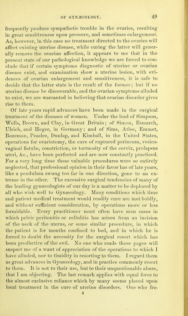 frequently produce sympathetic trouble in the ovaries, resulting in great sensitiveness upon pressure, and sometimes enlargement. As, however, in this case no treatment directed to the ovaries will affect existing uterine disease, while curing the latter will gener- ally remove the ovarian affection, it appears to me that in the present state of our pathological knowledge we are forced to con- clude that if certain symptoms diagnostic of uterine or ovarian disease exist, and examination show a uterine lesion, with evi- dences of ovarian enlargement and sensitiveness, it is safe to decide that the latter state is the result of the former; but if no uterine disease be discoverable, and the ovarian symptoms alluded to exist, we are warranted in believing that ovarian disorder gives rise to them. Of late years rapid advances have been made in the surgical treatment of the diseases of women. Under the lead of Simpson, Wells, Brown, and Clay, in Great Britain; of Simon, Esmarch, Ulrich, and Heger, in Germany; and of Sims, Atlee, Emmet, Bozeman, Peaslee, Dunlap, and Kimball, in the United States, operations for ovariotomy, the cure of ruptured perineum, vesico- vaginal fistulas, constriction, or tortuosity of the cervix, prolapsus uteri, &c, have been perfected and are now constantly practiced. Eor a very long time these valuable procedures were so entirely neglected, that professional opinion in their favor has of late years, like a pendulum swung too far in one direction, gone to an ex- treme in the other. The excessive surgical tendencies of many of the leading gynaecologists of our clay is a matter to be deplored by all who wish well to Gynaecology. Many conditions which time and patient medical treatment would readily cure are met boldly, and without sufficient consideration, by operations more or less formidable. Every practitioner must often have seen cases in which pelvic peritonitis or cellulitis has arisen from an incision of the neck of the uterus, or some similar procedure, in which the patient is for months confined to bed, and in which he is forced to doubt the necessity for the surgical resort which has been productive of the evil. Eo one who reads these pages will suspect me of a want of appreciation of the operations to which I have alluded, nor to timidity in resorting to them. I regard them as great advances in Gynaecology, and in practice commonly resort to them. It is not to their use, but to their unquestionable abuse, that I am objecting. The last remark applies with equal force to the almost exclusive reliance which by many seems placed upon local treatment in the cure of uterine disorders. One who fre- 4