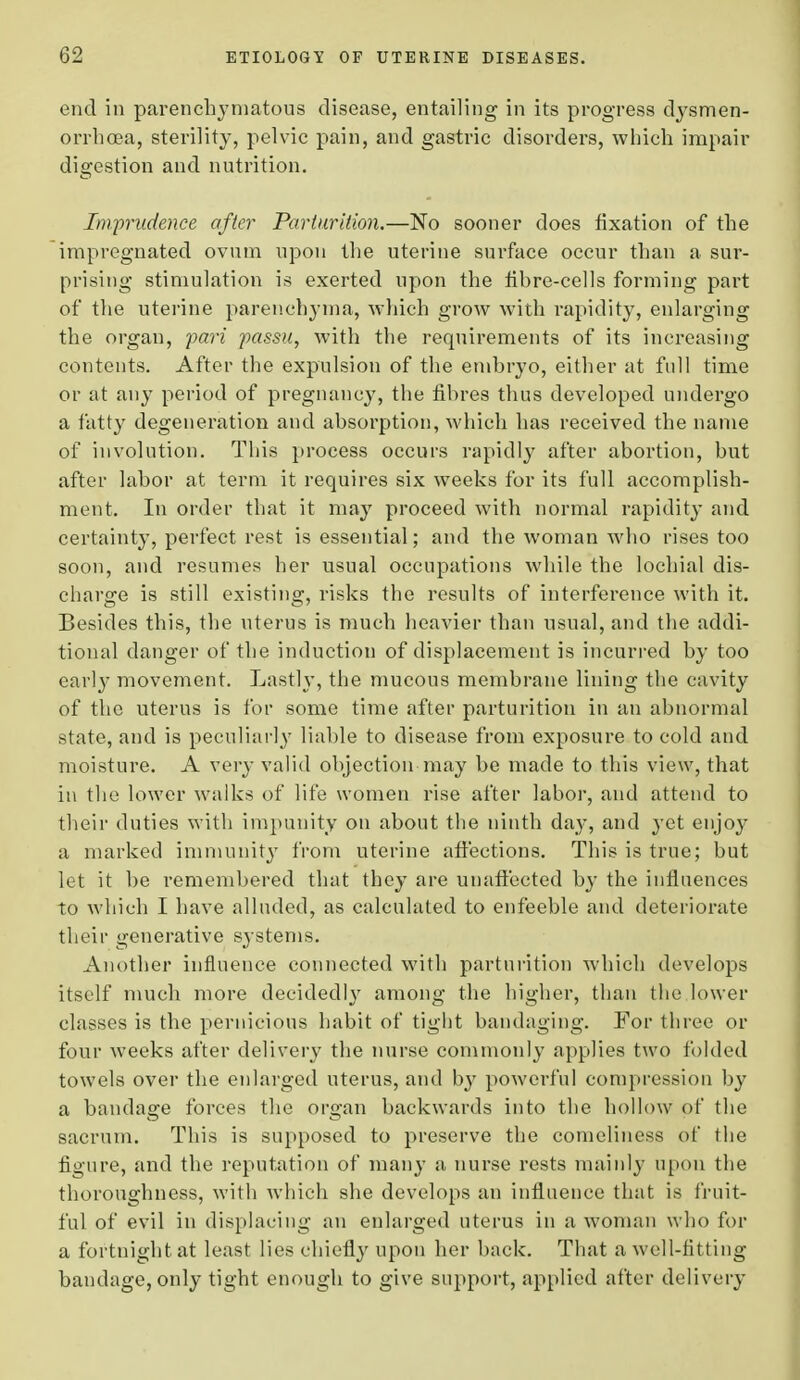 end in parenchymatous disease, entailing in its progress dysmen- orrhea, sterility, pelvic pain, and gastric disorders, which impair digestion and nutrition. Imprudence after Parturition.—No sooner does fixation of the impregnated ovum upon the uterine surface occur than a sur- prising stimulation is exerted upon the fibre-cells forming part of the uterine parenchyma, which grow with rapidity, enlarging the organ, pari passu, with the requirements of its increasing contents. After the expulsion of the embryo, either at full time or at any period of pregnancy, the fibres thus developed undergo a fatty degeneration and absorption, which has received the name of involution. This process occurs rapidly after abortion, but after labor at term it requires six weeks for its full accomplish- ment. In order that it may proceed with normal rapidity and certainty, perfect rest is essential; and the woman who rises too soon, and resumes her usual occupations while the lochial dis- charge is still existing, risks the results of interference with it. Besides this, the uterus is much heavier than usual, and the addi- tional danger of the induction of displacement is incurred by too earl}' movement. Lastly, the mucous membrane lining the cavity of the uterus is for some time after parturition in an abnormal state, and is peculiarly liable to disease from exposure to cold and moisture. A very valid objection may be made to this view, that in the lower walks of life women rise after labor, and attend to their duties with impunity on about the ninth day, and yet enjoy a marked immunity from uterine affections. This is true; but let it be remembered that they are unaffected by the influences to which I have alluded, as calculated to enfeeble and deteriorate their generative systems. Another influence connected with parturition which develops itself much more decidedly among the higher, than the lower classes is the pernicious habit of tight bandaging. For three or four weeks after delivery the nurse commonly applies two folded towels over the enlarged uterus, and by powerful compression by a bandage forces the organ backwards into the hollow of the sacrum. This is supposed to preserve the comeliness of the figure, and the reputation of many a nurse rests mainly upon the thoroughness, with which she develops an influence that is fruit- ful of evil in displacing an enlarged uterus in a woman who for a fortnight at least lies chiefly upon her back. That a well-fitting bandage, only tight enough to give support, applied after delivery