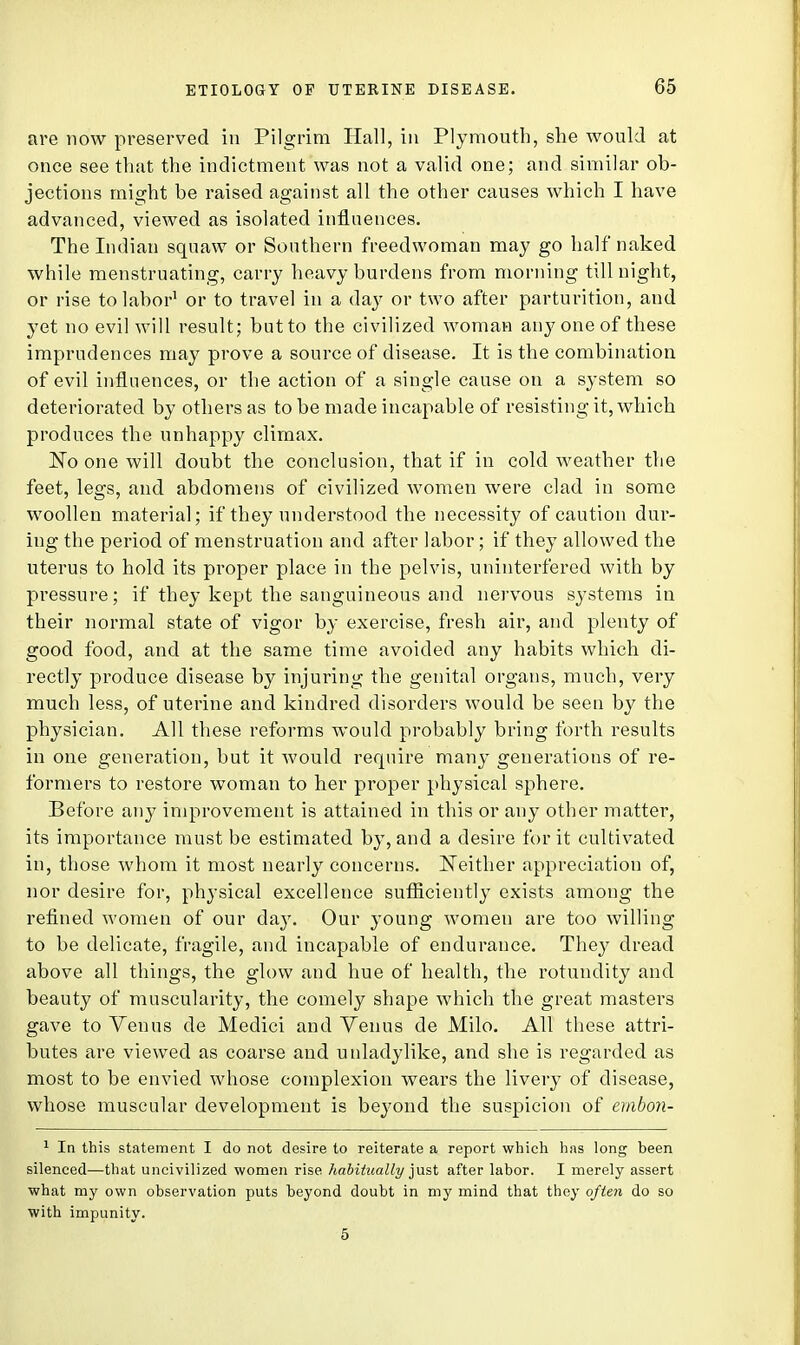 are now preserved in Pilgrim Hall, in Plymouth, she would at once see that the indictment was not a valid one; and similar ob- jections might be raised against all the other causes which I have advanced, viewed as isolated influences. The Indian squaw or Southern freedwoman may go half naked while menstruating, carry heavy burdens from morning till night, or rise to labor1 or to travel in a day or two after parturition, and yet no evil will result; but to the civilized woman any one of these imprudences may prove a source of disease. It is the combination of evil influences, or the action of a single cause on a system so deteriorated by others as to be made incapable of resisting it, which produces the unhappy climax. No one will doubt the conclusion, that if in cold weather the feet, legs, and abdomens of civilized women were clad in some woollen material; if they understood the necessity of caution dur- ing the period of menstruation and after labor; if they allowed the uterus to hold its proper place in the pelvis, uninterfered with by pressure; if they kept the sanguineous and nervous systems in their normal state of vigor by exercise, fresh air, and plenty of good food, and at the same time avoided any habits which di- rectly produce disease by injuring the genital organs, much, very much less, of uterine and kindred disorders would be seen by the physician. All these reforms would probably bring forth results in one generation, but it would recprire many generations of re- formers to restore woman to her proper physical sphere. Before any improvement is attained in this or any other matter, its importance must be estimated by, and a desire for it cultivated in, those whom it most nearly concerns. Neither appreciation of, nor desire for, physical excellence sufficiently exists among the refined women of our day. Our young women are too willing to be delicate, fragile, and incapable of endurance. They dread above all things, the glow and hue of health, the rotundity and beauty of muscularity, the comely shape which the great masters gave to Venus de Medici and Venus de Milo. All these attri- butes are viewed as coarse and unladylike, and she is regarded as most to be envied whose complexion wears the livery of disease, whose muscular development is beyond the suspicion of ernbon- 1 In this statement I do not desire to reiterate a report which has long been silenced—that uncivilized women rise habitually just after labor. I merely assert what my own observation puts beyond doubt in my mind that they often do so with impunity. 5