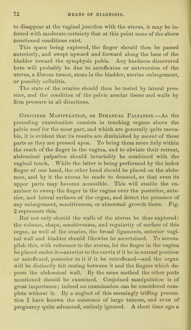 to disappear at the vaginal junction with the uterus, it may be in- ferred with moderate certainty that at this point none of the above mentioned conditions exist. This space heing explored, the finger should then be passed anteriorly, and swept upward aud forward along the base of the bladder toward the symphysis pubis. Any hardness discovered here will probably be due to anteflexion or anteversion of the uterus, a fibrous tumor, stone in the bladder, uterine enlargement, or possibl}- cellulitis. The Btate of the ovaries should then be tested by lateral pres- sure, and the condition of the pelvic areolar tissue and walls by firm pressure in all directions. Conjoined Manipulation, or Bimanual Palpation.—As the preceding examination consists in touching organs above the pelvic roof for the most part, and which are generally quite mova- ble, it is evident that its results are diminished by ascent of these parts as they are pressed upon. To bring them more fully within the reach of the finger in the vagina, and to obviate their retreat, abdominal palpation should invariably be combined with the vaginal touch. While the latter is being performed by the index finger of one hand, the other hand should be placed on the abdo- men, and by it the uterus be made to descend, so that even its upper parts may become accessible. This will enable the ex- aminer to sweep the finger in the vagina over the posterior, ante- rior, and lateral surfaces of the organ, and detect the presence of any enlargement, sensitiveness, or abnormal growth there. Fig. 2 represents this. But not only should the walls of the uterus be thus explored; the volume, shape, sensitiveness, and regularity of surface of this organ, as well of the ovaries, the broad ligaments, anterior vagi- nal wall and bladder should likewise be ascertained. To accom- plish this, with reference to the uterus, let the finger in the vagina be placed under it—anterior to the cervix it' it be in normal position or anteflexed, posterior to it if it be retroflexed—and the organ will be distinctly felt resting between it and the fingers which de- press the abdominal wall. By the same method the other parts mentioned should be examined. Conjoined manipulation is of great importance; indeed no examination can be considered com- plete without it. By a neglect of this seemingly trifling precau- tion I have known the existence of large tumors, and even of pregnancy quite advanced, entirely ignored. A short time ago a