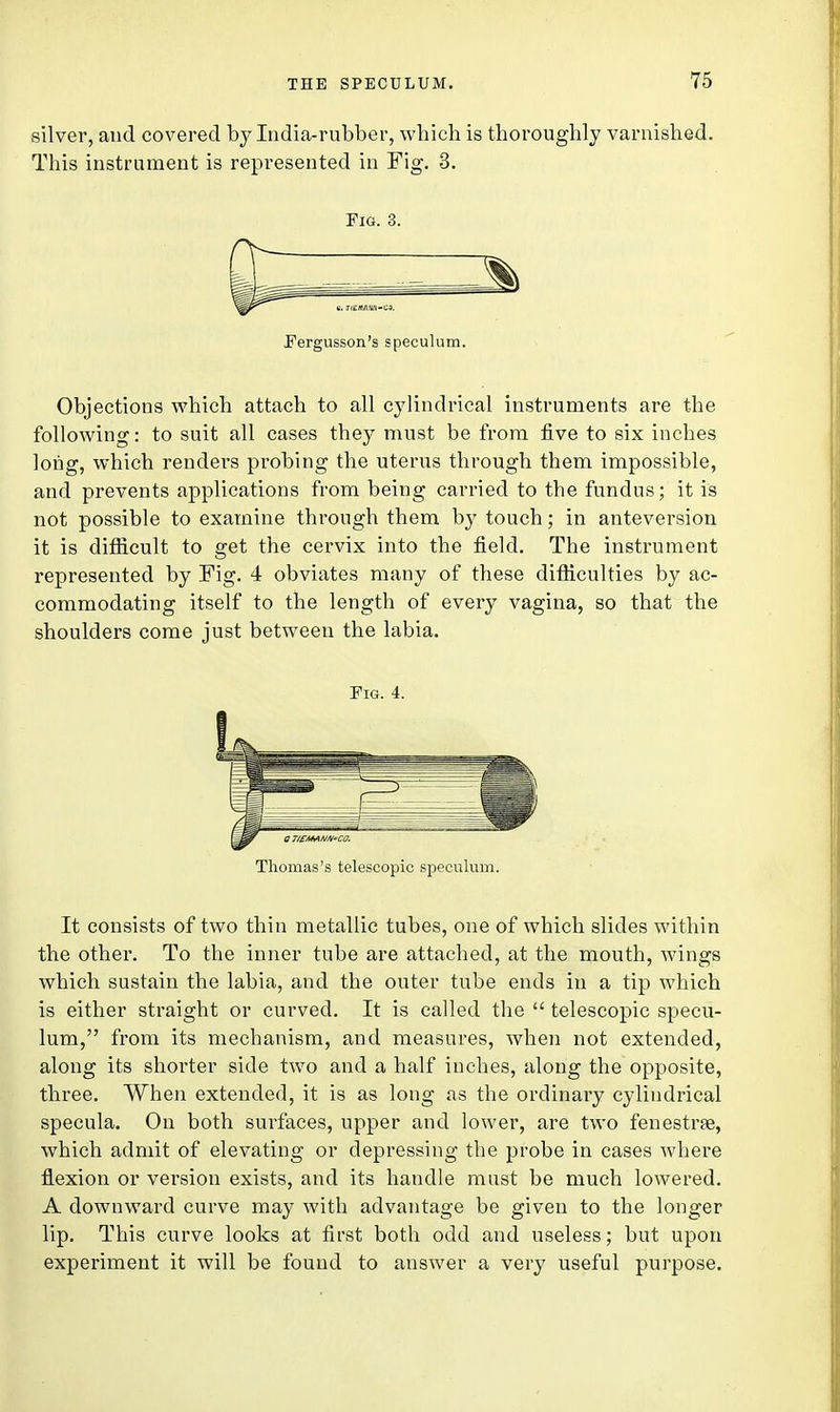 silver, and covered by India-rubber, which is thoroughly varnished. This instrument is represented in Fig. 3. Fig. 3. Fergusson's speculum. Objections which attach to all cylindrical instruments are the following: to suit all cases they must be from five to six inches long, which rendei-s pi-obing the uterus through them impossible, and prevents applications from being carried to the fundus; it is not possible to examine through them by touch; in anteversion it is difficult to get the cervix into the field. The instrument represented by Fig. 4 obviates many of these difficulties by ac- commodating itself to the length of every vagina, so that the shoulders come just between the labia. Fig. 4. Thomas's telescopic speculum. It consists of two thin metallic tubes, one of which slides within the other. To the inner tube are attached, at the mouth, wings which sustain the labia, and the outer tube ends in a tip which is either straight or curved. It is called the  telescopic specu- lum, from its mechanism, and measures, when not extended, along its shorter side two and a half inches, along the opposite, three. When extended, it is as long as the ordinary cylindrical specula. On both surfaces, upper and lower, are two fenestra?, which admit of elevating or depressing the probe in cases where flexion or version exists, and its handle must be much lowered. A downward curve may with advantage be given to the longer lip. This curve looks at first both odd and useless; but upon experiment it will be found to answer a very useful purpose.