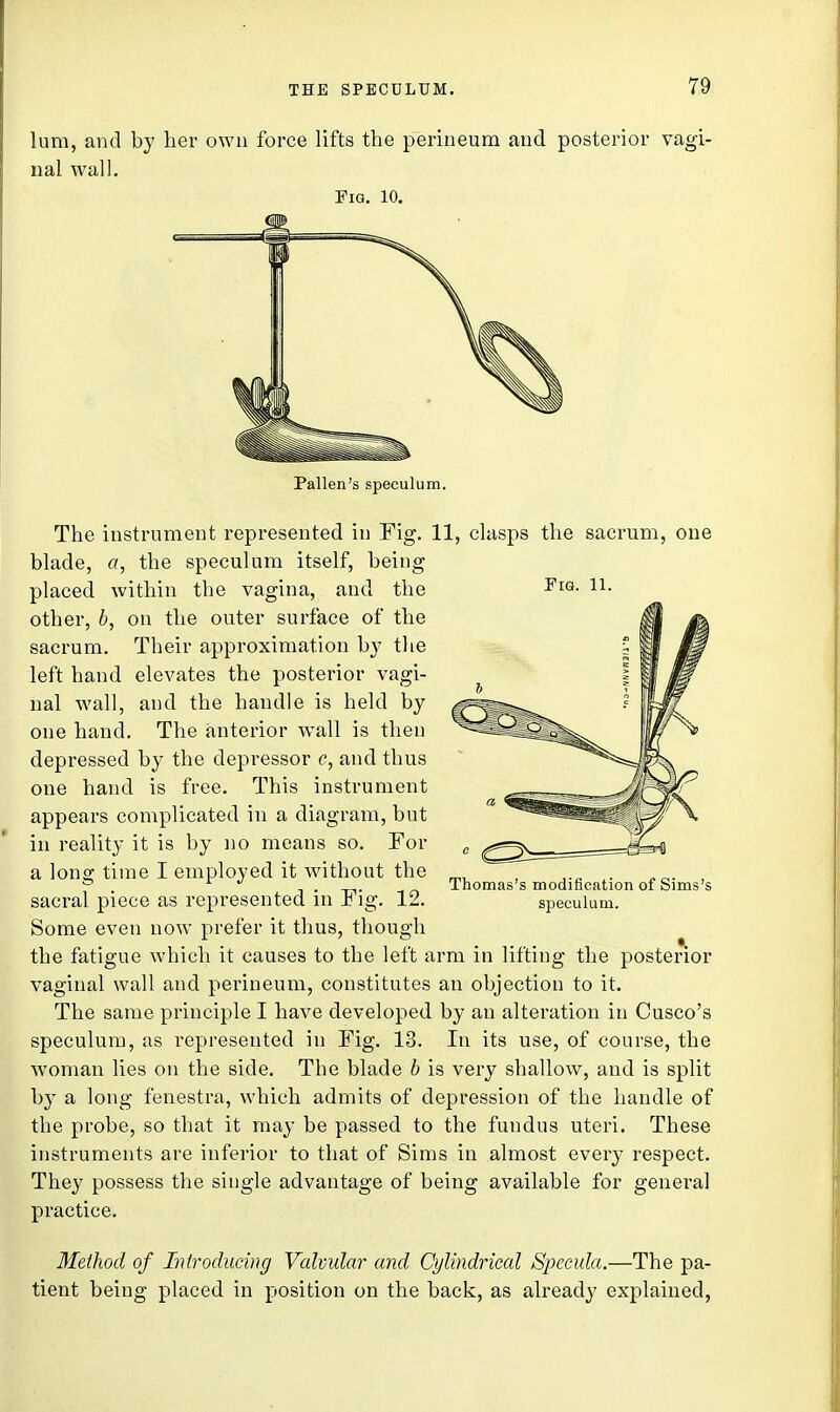 lum, and by her own force lifts the perineum and posterior vagi- nal wall. Fig. 10. Pallen's speculum. Fig. 11. The instrument represented in Fig. 11, clasps the sacrum, one blade, a, the speculum itself, being placed within the vagina, and the other, b, on the outer surface of the sacrum. Their approximation by the left hand elevates the posterior vagi- nal wall, and the handle is held by one hand. The anterior wall is then depressed by the depressor c, and thus one hand is free. This instrument appears complicated in a diagram, but in reality it is by no means so. For a long time I employed it without the sacral piece as represented in Fig. 12. Some even now prefer it thus, though the fatigue which it causes to the left arm in lifting the posterior vaginal wall and perineum, constitutes an objection to it. The same principle I have developed by an alteration in Cusco's speculum, as represented in Fig. 13. In its use, of course, the woman lies on the side. The blade b is very shallow, and is split by a long fenestra, which admits of depression of the handle of the probe, so that it may be passed to the fundus uteri. These instruments are inferior to that of Sims in almost every respect. They possess the single advantage of being available for general practice. Thomas's modification of Sims's speculum. Method of Introducing Valvular and Cylindrical Specula.—The pa- tient being placed in position on the back, as already explained,